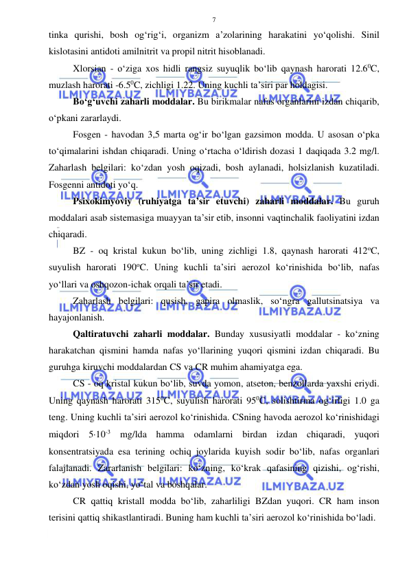  
 
7 
tinka qurishi, bosh og‘rig‘i, organizm a’zolarining harakatini yo‘qolishi. Sinil 
kislotasini antidoti amilnitrit va propil nitrit hisoblanadi. 
Xlorsian - o‘ziga xos hidli rangsiz suyuqlik bo‘lib qaynash harorati 12.60C, 
muzlash harorati -6.50C, zichligi 1.22. Uning kuchli ta’siri par holdagisi. 
Bo‘g‘uvchi zaharli moddalar. Bu birikmalar nafas organlarini izdan chiqarib, 
o‘pkani zararlaydi. 
Fosgen - havodan 3,5 marta og‘ir bo‘lgan gazsimon modda. U asosan o‘pka 
to‘qimalarini ishdan chiqaradi. Uning o‘rtacha o‘ldirish dozasi 1 daqiqada 3.2 mg/l. 
Zaharlash belgilari: ko‘zdan yosh oqizadi, bosh aylanadi, holsizlanish kuzatiladi. 
Fosgenni antidoti yo‘q.  
Psixokimyoviy (ruhiyatga ta’sir etuvchi) zaharli moddalar. Bu guruh 
moddalari asab sistemasiga muayyan ta’sir etib, insonni vaqtinchalik faoliyatini izdan 
chiqaradi. 
BZ - oq kristal kukun bo‘lib, uning zichligi 1.8, qaynash harorati 412oC, 
suyulish harorati 190oC. Uning kuchli ta’siri aerozol ko‘rinishida bo‘lib, nafas 
yo‘llari va oshqozon-ichak orqali ta’sir etadi. 
Zaharlash belgilari: qusish, gapira olmaslik, so‘ngra gallutsinatsiya va 
hayajonlanish. 
Qaltiratuvchi zaharli moddalar. Bunday xususiyatli moddalar - ko‘zning 
harakatchan qismini hamda nafas yo‘llarining yuqori qismini izdan chiqaradi. Bu 
guruhga kiruvchi moddalardan CS va CR muhim ahamiyatga ega. 
CS - oq kristal kukun bo‘lib, suvda yomon, atseton, benzollarda yaxshi eriydi. 
Uning qaynash harorati 3150C, suyulish harorati 950C, solishtirma og‘irligi 1.0 ga 
teng. Uning kuchli ta’siri aerozol ko‘rinishida. CSning havoda aerozol ko‘rinishidagi 
miqdori 510-3 mg/lda hamma odamlarni birdan izdan chiqaradi, yuqori 
konsentratsiyada esa terining ochiq joylarida kuyish sodir bo‘lib, nafas organlari 
falajlanadi. Zararlanish belgilari: ko‘zning, ko‘krak qafasining qizishi, og‘rishi, 
ko‘zdan yosh oqishi, yo‘tal va boshqalar.  
CR qattiq kristall modda bo‘lib, zaharliligi BZdan yuqori. CR ham inson 
terisini qattiq shikastlantiradi. Buning ham kuchli ta’siri aerozol ko‘rinishida bo‘ladi. 
 
