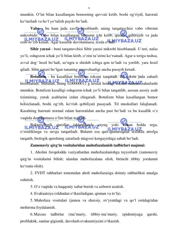  
 
9 
mumkin. O‘lat bilan kasallangan bemorning quvvati ketib, boshi og‘riydi, harorati 
ko‘tariladi va ho‘l yo‘talish paydo bo‘ladi. 
Vabo - bu ham juda xavfli hisoblanib, uning tarqatuvchisi vabo vibroini 
mikrobidir. Vabo bilan kasallangan bemorni ichi ketib, qusadi, qaltiraydi va juda 
ozib-to‘zib ketadi. Agar kasallik davolanmasa, tezda o‘ladi. 
Sibir yarasi - buni tarqatuvchisi Sibir yarasi mikrobi hisoblanadi. U teri, nafas 
yo‘li, oshqozon ichak yo‘li bilan kirib, o‘zini ta’sirini ko‘rsatadi. Agar u teriga tushsa, 
avval dog‘ hosil bo‘ladi, so‘ngra u shishib ichiga qon to‘ladi va yorilib, yara hosil 
qiladi. Sibir yarasi bo‘lgan tananing sezuvchanligi ancha pasayib ketadi. 
Botulizm - bu kasallikni botulizm toksini tarqatadi. Bu toksin juda zaharli 
hisoblanadi. Masalan, uning 0,00000012 g kristal holdagi toksini odamni zaharlashi 
mumkin. Botulizm kasalligi oshqozon-ichak yo‘li bilan tarqatilib, asosan asosiy asab 
tizimining, yurak asablarini izdan chiqaradi. Botulizm bilan kasallangan bemor 
holsizlanadi, boshi og‘rib, ko‘rish qobiliyati pasayadi. Til muskullari falajlanadi. 
Kasalning harorati normal odam haroratidan ancha past bo‘ladi va bu kasallik o‘z 
vaqtida davolanmasa o‘lim bilan tugaydi. 
Bakteriologik qurollar ishlatilganda suyuq yoki kukun holda erga, 
o‘simliklarga va suvga tarqatiladi. Bularni esa qurt-qumursqalar tezlikda atrofga 
tarqatib, biologik qurolning zararlash miqyosi kengayishiga sabab bo‘ladi.  
Zamonaviy qirg‘in vositalaridan muhofazalanish tadbirlari majmui: 
1. Aholini favqulodda vaziyatlardan muhofazalanishga tayyorlash (zamonaviy 
qirg‘in vositalarini bilish; ulardan muhofazalana olish, birinchi tibbiy yordamni 
ko‘rsata olish). 
2. FVDT rahbarlari tomonidan aholi muhofazasiga doimiy rahbarlikni amalga 
oshirish. 
3. O‘z vaqtida va haqqoniy xabar berish va axborot uzatish. 
4. Evakuatsiya (oldindan o‘tkaziladigan, qisman va to‘la). 
5. Muhofaza vositalari (jamoa va shaxsiy, ro‘yxatdagi va qo‘l ostidagi)dan 
mohirona foydalanish. 
6. Maxsus 
tadbirlar 
(ma’muriy, 
tibbiy-ma’muriy, 
epidemiyaga 
qarshi, 
profilaktik, sanitar-gigienik, davolash-evakuatsiya)ni o‘tkazish. 
