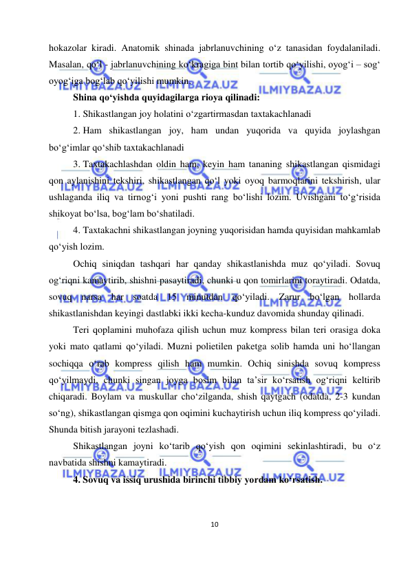  
10 
 
hokazolar kiradi. Anatomik shinada jabrlanuvchining o‘z tanasidan foydalaniladi. 
Masalan, qo‘l - jabrlanuvchining ko‘kragiga bint bilan tortib qo‘yilishi, oyog‘i – sog‘ 
oyog‘iga bog‘lab qo‘yilishi mumkin. 
Shina qo‘yishda quyidagilarga rioya qilinadi: 
1. Shikastlangan joy holatini o‘zgartirmasdan taxtakachlanadi 
2. Ham shikastlangan joy, ham undan yuqorida va quyida joylashgan 
bo‘g‘imlar qo‘shib taxtakachlanadi 
3. Taxtakachlashdan oldin ham, keyin ham tananing shikastlangan qismidagi 
qon aylanishini tekshiri, shikastlangan qo‘l yoki oyoq barmoqlarini tekshirish, ular 
ushlaganda iliq va tirnog‘i yoni pushti rang bo‘lishi lozim. Uvishgani to‘g‘risida 
shikoyat bo‘lsa, bog‘lam bo‘shatiladi. 
4. Taxtakachni shikastlangan joyning yuqorisidan hamda quyisidan mahkamlab 
qo‘yish lozim. 
Ochiq siniqdan tashqari har qanday shikastlanishda muz qo‘yiladi. Sovuq 
og‘riqni kamaytirib, shishni pasaytiradi, chunki u qon tomirlarini toraytiradi. Odatda, 
sovuq narsa har soatda 15 minutdan qo‘yiladi. Zarur bo‘lgan hollarda 
shikastlanishdan keyingi dastlabki ikki kecha-kunduz davomida shunday qilinadi. 
Teri qoplamini muhofaza qilish uchun muz kompress bilan teri orasiga doka 
yoki mato qatlami qo‘yiladi. Muzni polietilen paketga solib hamda uni ho‘llangan 
sochiqqa o‘rab kompress qilish ham mumkin. Ochiq sinishda sovuq kompress 
qo‘yilmaydi, chunki singan joyga bosim bilan ta’sir ko‘rsatish og‘riqni keltirib 
chiqaradi. Boylam va muskullar cho‘zilganda, shish qaytgach (odatda, 2-3 kundan 
so‘ng), shikastlangan qismga qon oqimini kuchaytirish uchun iliq kompress qo‘yiladi. 
Shunda bitish jarayoni tezlashadi. 
Shikastlangan joyni ko‘tarib qo‘yish qon oqimini sekinlashtiradi, bu o‘z 
navbatida shishni kamaytiradi.  
4. Sovuq va issiq urushida birinchi tibbiy yordam ko‘rsatish. 
