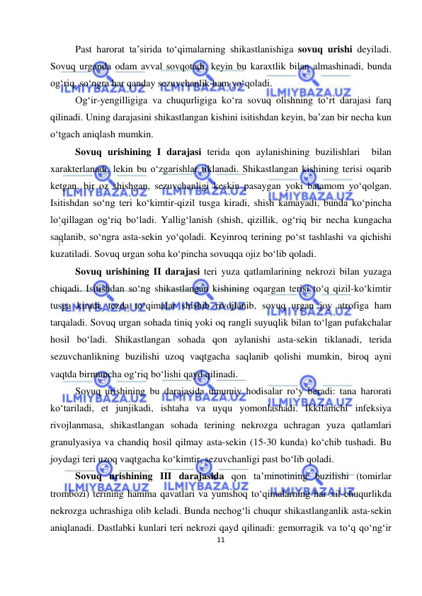  
11 
 
Past harorat ta’sirida to‘qimalarning shikastlanishiga sovuq urishi deyiladi. 
Sovuq urganda odam avval sovqotadi, keyin bu karaxtlik bilan almashinadi, bunda 
og‘riq, so‘ngra har qanday sezuvchanlik ham yo‘qoladi.  
Og‘ir-yengilligiga va chuqurligiga ko‘ra sovuq olishning to‘rt darajasi farq 
qilinadi. Uning darajasini shikastlangan kishini isitishdan keyin, ba’zan bir necha kun 
o‘tgach aniqlash mumkin. 
Sovuq urishining I darajasi terida qon aylanishining buzilishlari  bilan 
xarakterlanadi, lekin bu o‘zgarishlar tiklanadi. Shikastlangan kishining terisi oqarib 
ketgan, bir oz shishgan, sezuvchanligi keskin pasaygan yoki batamom yo‘qolgan. 
Isitishdan so‘ng teri ko‘kimtir-qizil tusga kiradi, shish kamayadi, bunda ko‘pincha 
lo‘qillagan og‘riq bo‘ladi. Yallig‘lanish (shish, qizillik, og‘riq bir necha kungacha 
saqlanib, so‘ngra asta-sekin yo‘qoladi. Keyinroq terining po‘st tashlashi va qichishi 
kuzatiladi. Sovuq urgan soha ko‘pincha sovuqqa ojiz bo‘lib qoladi. 
Sovuq urishining II darajasi teri yuza qatlamlarining nekrozi bilan yuzaga 
chiqadi. Isitishdan so‘ng shikastlangan kishining oqargan terisi to‘q qizil-ko‘kimtir 
tusga kiradi, tezda to‘qimalar shishib rivojlanib, sovuq urgan joy atrofiga ham 
tarqaladi. Sovuq urgan sohada tiniq yoki oq rangli suyuqlik bilan to‘lgan pufakchalar 
hosil bo‘ladi. Shikastlangan sohada qon aylanishi asta-sekin tiklanadi, terida 
sezuvchanlikning buzilishi uzoq vaqtgacha saqlanib qolishi mumkin, biroq ayni 
vaqtda birmuncha og‘riq bo‘lishi qayd qilinadi. 
Sovuq urishining bu darajasida umumiy hodisalar ro‘y beradi: tana harorati 
ko‘tariladi, et junjikadi, ishtaha va uyqu yomonlashadi. Ikkilamchi infeksiya 
rivojlanmasa, shikastlangan sohada terining nekrozga uchragan yuza qatlamlari 
granulyasiya va chandiq hosil qilmay asta-sekin (15-30 kunda) ko‘chib tushadi. Bu 
joydagi teri uzoq vaqtgacha ko‘kimtir, sezuvchanligi past bo‘lib qoladi. 
Sovuq urishining III darajasida qon ta’minotining buzilishi (tomirlar 
trombozi) terining hamma qavatlari va yumshoq to‘qimalarning har xil chuqurlikda 
nekrozga uchrashiga olib keladi. Bunda nechog‘li chuqur shikastlanganlik asta-sekin 
aniqlanadi. Dastlabki kunlari teri nekrozi qayd qilinadi: gemorragik va to‘q qo‘ng‘ir 
