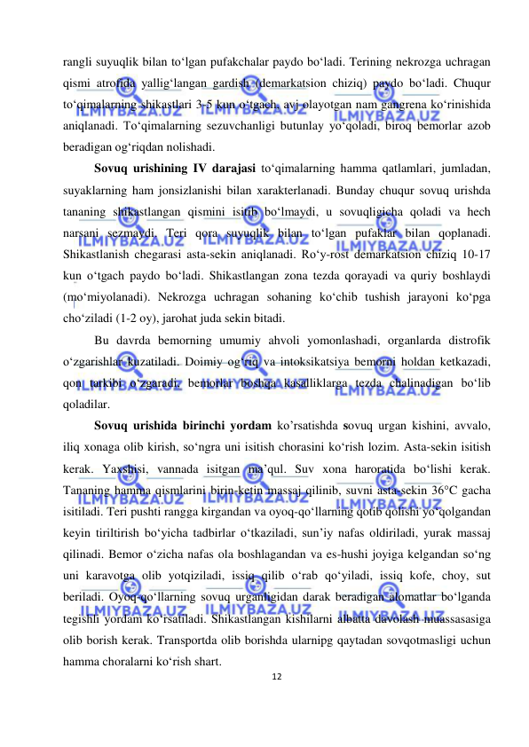  
12 
 
rangli suyuqlik bilan to‘lgan pufakchalar paydo bo‘ladi. Terining nekrozga uchragan 
qismi atrofida yallig‘langan gardish (demarkatsion chiziq) paydo bo‘ladi. Chuqur 
to‘qimalarning shikastlari 3-5 kun o‘tgach, avj olayotgan nam gangrena ko‘rinishida 
aniqlanadi. To‘qimalarning sezuvchanligi butunlay yo‘qoladi, biroq bemorlar azob 
beradigan og‘riqdan nolishadi. 
Sovuq urishining IV darajasi to‘qimalarning hamma qatlamlari, jumladan, 
suyaklarning ham jonsizlanishi bilan xarakterlanadi. Bunday chuqur sovuq urishda 
tananing shikastlangan qismini isitib bo‘lmaydi, u sovuqligicha qoladi va hech 
narsani sezmaydi. Teri qora suyuqlik bilan to‘lgan pufaklar bilan qoplanadi. 
Shikastlanish chegarasi asta-sekin aniqlanadi. Ro‘y-rost demarkatsion chiziq 10-17 
kun o‘tgach paydo bo‘ladi. Shikastlangan zona tezda qorayadi va quriy boshlaydi 
(mo‘miyolanadi). Nekrozga uchragan sohaning ko‘chib tushish jarayoni ko‘pga 
cho‘ziladi (1-2 oy), jarohat juda sekin bitadi. 
Bu davrda bemorning umumiy ahvoli yomonlashadi, organlarda distrofik 
o‘zgarishlar kuzatiladi. Doimiy og‘riq va intoksikatsiya bemorni holdan ketkazadi, 
qon tarkibi o‘zgaradi, bemorlar boshqa kasalliklarga tezda chalinadigan bo‘lib 
qoladilar. 
Sovuq urishida birinchi yordam ko’rsatishda sovuq urgan kishini, avvalo, 
iliq xonaga olib kirish, so‘ngra uni isitish chorasini ko‘rish lozim. Asta-sekin isitish 
kerak. Yaxshisi, vannada isitgan ma’qul. Suv xona haroratida bo‘lishi kerak. 
Tananing hamma qismlarini birin-ketin massaj qilinib, suvni asta-sekin 36°C gacha 
isitiladi. Teri pushti rangga kirgandan va oyoq-qo‘llarning qotib qolishi yo‘qolgandan 
keyin tiriltirish bo‘yicha tadbirlar o‘tkaziladi, sun’iy nafas oldiriladi, yurak massaj 
qilinadi. Bemor o‘zicha nafas ola boshlagandan va es-hushi joyiga kelgandan so‘ng 
uni karavotga olib yotqiziladi, issiq qilib o‘rab qo‘yiladi, issiq kofe, choy, sut 
beriladi. Oyoq-qo‘llarning sovuq urganligidan darak beradigan alomatlar bo‘lganda 
tegishli yordam ko‘rsatiladi. Shikastlangan kishilarni albatta davolash muassasasiga 
olib borish kerak. Transportda olib borishda ularnipg qaytadan sovqotmasligi uchun 
hamma choralarni ko‘rish shart.  
