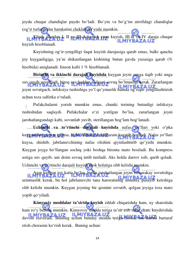  
14 
 
joyda chuqur chandiqlar paydo boʻladi. Boʻyin va boʻgʻim atrofidagi chandiqlar 
(ogʻir turlari) ular harakatini cheklab qoʻyishi mumkin. 
Klinik jihatdan I, II va III-A kuyish yuza kuyish, III-B va IV daraja chuqur 
kuyish hisoblanadi. 
Kuyishning ogʻir-yengilligi faqat kuyish darajasiga qarab emas, balki qancha 
joy kuyganligiga, yaʼni shikastlangan kishining butun gavda yuzasiga qarab (% 
hisobida) aniqlanadi. Iinson kafti 1 % hisoblanadi. 
Birinchi va ikkinchi darajali kuyishda kuygan joyni suvga tiqib yoki unga 
suv quyib sovutiladi, biroq suv haddan tashqari sovuq bo‘lmasligi kerak. Zararlangan 
joyni sovutgach, infeksiya tushishiga yo‘l qo‘ymaslik hamda og‘riqni yengillashtirish 
uchun toza salfetka o‘raladi. 
Pufakchalarni yorish mumkin emas, chunki terining butunligi infeksiya 
tushishidan saqlaydi. Pufakchalar o‘zi yorilgan bo‘lsa, zararlangan joyni 
jarohatlangandagi kabi, sovunlab yuvib, sterillangan bog‘lam bog‘lanadi.  
Uchinchi va to’rtinchi darajali kuyishda nafas yo‘llari yoki o‘pka 
kuyganidan gumon qilinsa, nafas olinishini muntazam kuzatib boriladi. Nafas yo‘llari 
kuysa, shishib, jabrlanuvchining nafas olishini qiyinlashtirib qo’yishi mumkin. 
Kuygan joyga ho‘llangan sochiq yoki boshqa bironta mato bosiladi. Bu kompress 
ustiga suv quyib, uni doim sovuq tutib turiladi. Aks holda darrov isib, qurib qoladi. 
Uchinchi va to’rtinchi darajali kuyish shok holatiga olib kelishi mumkin.  
Agar kuygan joy katta bo‘lsa, butun jarohatlangan joyni birvarakay sovutishga 
urinmaslik kerak, bu hol jabrlanuvchi tana haroratining umumiy pasayib ketishiga 
olib kelishi mumkin. Kuygan joyning bir qismini sovutib, qolgan joyiga toza mato 
yopib qo‘yiladi.  
Kimyoviy moddalar ta’sirida kuyish ishlab chiqarishda ham, uy sharoitida 
ham ro‘y berishi mumkin. Kimyoviy modda teriga ta’sir etib turar ekan, kuydirishda 
davom etaveradi. Shuning uchun bunday modda teriga tushsa, uni darhol bartaraf 
etish chorasini ko‘rish kerak.  Buning uchun: 
