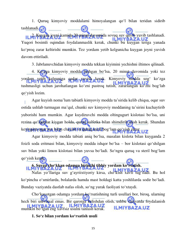 
15 
 
1. Quruq kimyoviy moddalarni himoyalangan qo‘l bilan teridan sidirib 
tashlanadi. 
2. Kuygan joyni kamida 20 minut davomida sovuq suv quyib yuvib tashlanadi. 
Yuqori bosimli oqimdan foydalanmaslik kerak, chunki bu kuygan teriga yanada 
ko‘proq zarar keltirishi mumkin. Tez yordam yetib kelgunicha kuygan joyni yuvish 
davom ettiriladi. 
3. Jabrlanuvchidan kimyoviy modda tekkan kiyimini yechishni iltimos qilinadi. 
4. Ko‘zga kimyoviy modda tushgan bo‘lsa, 20 minut davomida yoki tez 
yordam yetib kelguniga qadar yuvish kerak. Kimyoviy modda sog‘ ko‘zga 
tushmasligi uchun jarohatlangan ko‘zni pastroq tutish, zararlangan ko‘zni bog‘lab 
qo‘yish lozim. 
Agar kuyish noma’lum tabiatli kimyoviy modda ta’sirida kelib chiqsa, oqar suv 
ostida ushlab turmagan ma’qul, chunki suv kimyoviy moddaning ta’sirini kuchaytirib 
yuborishi ham mumkin. Agar kuydiruvchi modda oltingugurt kislotasi bo‘lsa, uni 
rezina qo‘lqoplar kiygan holda, quruq salfetka bilan shimdirib olish kerak. Shundan 
keyingina oqar suv bilan chayish va quruq steril bog‘lam qo‘yish zarur. 
Agar kimyoviy modda tabiati aniq bo‘lsa, masalan kislota bilan kuyganda 2 
foizli soda eritmasi bilan, kimyoviy modda ishqor bo‘lsa – bor kislotasi qo‘shilgan 
suv bilan yoki limon kislotasi bilan yuvsa bo‘ladi. So‘ngra quruq va steril bog‘lam 
qo‘yish kerak. 
6. Suvga cho‘kkan odamga birinchi tibbiy yordam ko‘rsatish. 
Nafas yo‘llariga suv g‘ayriixtiyoriy kirsa, cho‘kish xavfi tug‘iladi. Bu hol 
ko‘pincha o‘smirlarda, bolalarda hamda mast holdagi katta yoshlilarda sodir bo‘ladi. 
Bunday vaziyatda dastlab nafas olish, so‘ng yurak faoliyati to‘xtaydi.  
Cho‘kayotgan odamga yordam ko‘rsatishning turli usullari bor, biroq, ularning 
hech biri universal emas. Bir qarorga kelishdan olish, ushbu vaziyatda foydalanish 
mumkin bo‘lgan eng xavfsiz usulni tanlash kerak.  
1. So‘z bilan yordam ko‘rsatish usuli 
