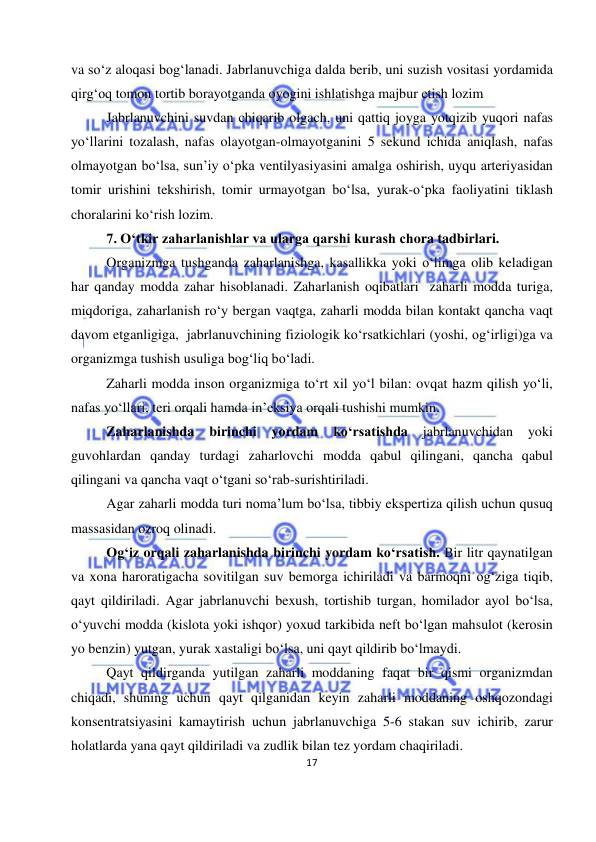  
17 
 
va so‘z aloqasi bog‘lanadi. Jabrlanuvchiga dalda berib, uni suzish vositasi yordamida 
qirg‘oq tomon tortib borayotganda oyogini ishlatishga majbur etish lozim  
Jabrlanuvchini suvdan chiqarib olgach, uni qattiq joyga yotqizib yuqori nafas 
yo‘llarini tozalash, nafas olayotgan-olmayotganini 5 sekund ichida aniqlash, nafas 
olmayotgan bo‘lsa, sun’iy o‘pka ventilyasiyasini amalga oshirish, uyqu arteriyasidan 
tomir urishini tekshirish, tomir urmayotgan bo‘lsa, yurak-o‘pka faoliyatini tiklash 
choralarini ko‘rish lozim. 
7. O‘tkir zaharlanishlar va ularga qarshi kurash chora tadbirlari. 
Organizmga tushganda zaharlanishga, kasallikka yoki o‘limga olib keladigan 
har qanday modda zahar hisoblanadi. Zaharlanish oqibatlari  zaharli modda turiga, 
miqdoriga, zaharlanish ro‘y bergan vaqtga, zaharli modda bilan kontakt qancha vaqt 
davom etganligiga,  jabrlanuvchining fiziologik ko‘rsatkichlari (yoshi, og‘irligi)ga va 
organizmga tushish usuliga bog‘liq bo‘ladi.  
Zaharli modda inson organizmiga to‘rt xil yo‘l bilan: ovqat hazm qilish yo‘li, 
nafas yo‘llari, teri orqali hamda in’eksiya orqali tushishi mumkin. 
Zaharlanishda 
birinchi 
yordam 
ko‘rsatishda 
jabrlanuvchidan 
yoki 
guvohlardan qanday turdagi zaharlovchi modda qabul qilingani, qancha qabul 
qilingani va qancha vaqt o‘tgani so‘rab-surishtiriladi. 
Agar zaharli modda turi noma’lum bo‘lsa, tibbiy ekspertiza qilish uchun qusuq 
massasidan ozroq olinadi. 
Og‘iz orqali zaharlanishda birinchi yordam ko‘rsatish. Bir litr qaynatilgan 
va xona haroratigacha sovitilgan suv bemorga ichiriladi va barmoqni og‘ziga tiqib, 
qayt qildiriladi. Agar jabrlanuvchi bexush, tortishib turgan, homilador ayol bo‘lsa, 
o‘yuvchi modda (kislota yoki ishqor) yoxud tarkibida neft bo‘lgan mahsulot (kerosin 
yo benzin) yutgan, yurak xastaligi bo‘lsa, uni qayt qildirib bo‘lmaydi. 
Qayt qildirganda yutilgan zaharli moddaning faqat bir qismi organizmdan 
chiqadi, shuning uchun qayt qilganidan keyin zaharli moddaning oshqozondagi 
konsentratsiyasini kamaytirish uchun jabrlanuvchiga 5-6 stakan suv ichirib, zarur 
holatlarda yana qayt qildiriladi va zudlik bilan tez yordam chaqiriladi. 
