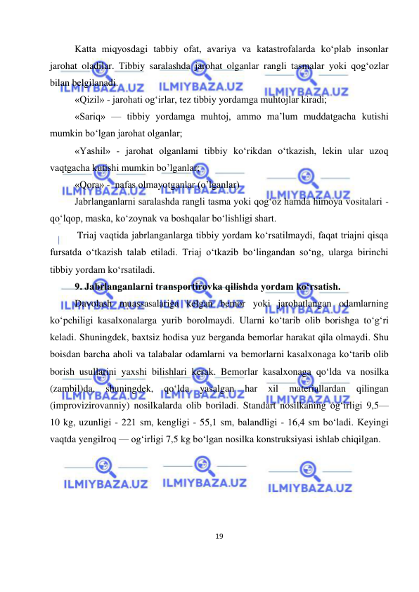  
19 
 
Katta miqyosdagi tabbiy ofat, avariya va katastrofalarda ko‘plab insonlar 
jarohat oladilar. Tibbiy saralashda jarohat olganlar rangli tasmalar yoki qog‘ozlar 
bilan belgilanadi. 
«Qizil» - jarohati og‘irlar, tez tibbiy yordamga muhtojlar kiradi;  
«Sariq» — tibbiy yordamga muhtoj, ammo ma’lum muddatgacha kutishi 
mumkin bo‘lgan jarohat olganlar; 
«Yashil» - jarohat olganlami tibbiy ko‘rikdan o‘tkazish, lekin ular uzoq 
vaqtgacha kutishi mumkin bo’lganlar; 
«Qora» -  nafas olmayotganlar (o’lganlar) 
Jabrlanganlarni saralashda rangli tasma yoki qog‘oz hamda himoya vositalari - 
qo‘lqop, maska, ko‘zoynak va boshqalar bo‘lishligi shart. 
 Triaj vaqtida jabrlanganlarga tibbiy yordam ko‘rsatilmaydi, faqat triajni qisqa 
fursatda o‘tkazish talab etiladi. Triaj o‘tkazib bo‘lingandan so‘ng, ularga birinchi 
tibbiy yordam ko‘rsatiladi. 
9. Jabrlanganlarni transportirovka qilishda yordam ko‘rsatish. 
Davolash muassasalariga kelgan bemor yoki jarohatlangan odamlarning 
ko‘pchiligi kasalxonalarga yurib borolmaydi. Ularni ko‘tarib olib borishga to‘g‘ri 
keladi. Shuningdek, baxtsiz hodisa yuz berganda bemorlar harakat qila olmaydi. Shu 
boisdan barcha aholi va talabalar odamlarni va bemorlarni kasalxonaga ko‘tarib olib 
borish usullarini yaxshi bilishlari kerak. Bemorlar kasalxonaga qo‘lda va nosilka 
(zambil)da, 
shuningdek, 
qo‘lda 
yasalgan 
har 
xil 
materiallardan 
qilingan 
(improvizirovanniy) nosilkalarda olib boriladi. Standart nosilkaning og‘irligi 9,5— 
10 kg, uzunligi - 221 sm, kengligi - 55,1 sm, balandligi - 16,4 sm bo‘ladi. Keyingi 
vaqtda yengilroq — og‘irligi 7,5 kg bo‘lgan nosilka konstruksiyasi ishlab chiqilgan. 
