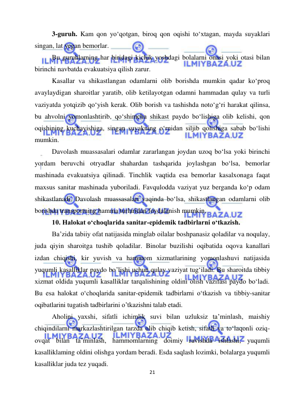  
21 
 
3-guruh. Kam qon yo‘qotgan, biroq qon oqishi to‘xtagan, mayda suyaklari 
singan, lat yegan bemorlar. 
Bu guruhlarning har biridagi kichik yoshdagi bolalarni onasi yoki otasi bilan 
birinchi navbatda evakuatsiya qilish zarur. 
Kasallar va shikastlangan odamlarni olib borishda mumkin qadar ko‘proq 
avaylaydigan sharoitlar yaratib, olib ketilayotgan odamni hammadan qulay va turli 
vaziyatda yotqizib qo‘yish kerak. Olib borish va tashishda noto‘g‘ri harakat qilinsa, 
bu ahvolni yomonlashtirib, qo‘shimcha shikast paydo bo‘lishiga olib kelishi, qon 
oqishining kuchayishiga, singan suyakning o‘rnidan siljib qolishiga sabab bo‘lishi 
mumkin. 
Davolash muassasalari odamlar zararlangan joydan uzoq bo‘lsa yoki birinchi 
yordam beruvchi otryadlar shahardan tashqarida joylashgan bo‘lsa, bemorlar 
mashinada evakuatsiya qilinadi. Tinchlik vaqtida esa bemorlar kasalxonaga faqat 
maxsus sanitar mashinada yuboriladi. Favqulodda vaziyat yuz berganda ko‘p odam 
shikastlanadi. Davolash muassasalari yaqinda bo‘lsa, shikastlangan odamlarni olib 
borishda transportning hamma turlaridan foydalanish mumkin.  
10. Halokat o‘choqlarida sanitar-epidemik tadbirlarni o‘tkazish. 
Ba’zida tabiiy ofat natijasida minglab oilalar boshpanasiz qoladilar va noqulay, 
juda qiyin sharoitga tushib qoladilar. Binolar buzilishi oqibatida oqova kanallari 
izdan chiqishi, kir yuvish va hammom xizmatlarining yomonlashuvi natijasida 
yuqumli kasalliklar paydo bo’lishi uchun qulay vaziyat tug‘iladi. Bu sharoitda tibbiy 
xizmat oldida yuqumli kasalliklar tarqalishining oldini olish vazifasi paydo bo‘ladi. 
Bu esa halokat o‘choqlarida sanitar-epidemik tadbirlarni o‘tkazish va tibbiy-sanitar 
oqibatlarini tugatish tadbirlarini o’tkazishni talab etadi.  
Aholini yaxshi, sifatli ichimlik suvi bilan uzluksiz ta’minlash, maishiy 
chiqindilarni markazlashtirilgan tarzda olib chiqib ketish, sifatli va to‘laqonli oziq-
ovqat bilan ta’minlash, hammomlarning doimiy ravishda ishlashi, yuqumli 
kasalliklaming oldini olishga yordam beradi. Esda saqlash lozimki, bolalarga yuqumli 
kasalliklar juda tez yuqadi. 
