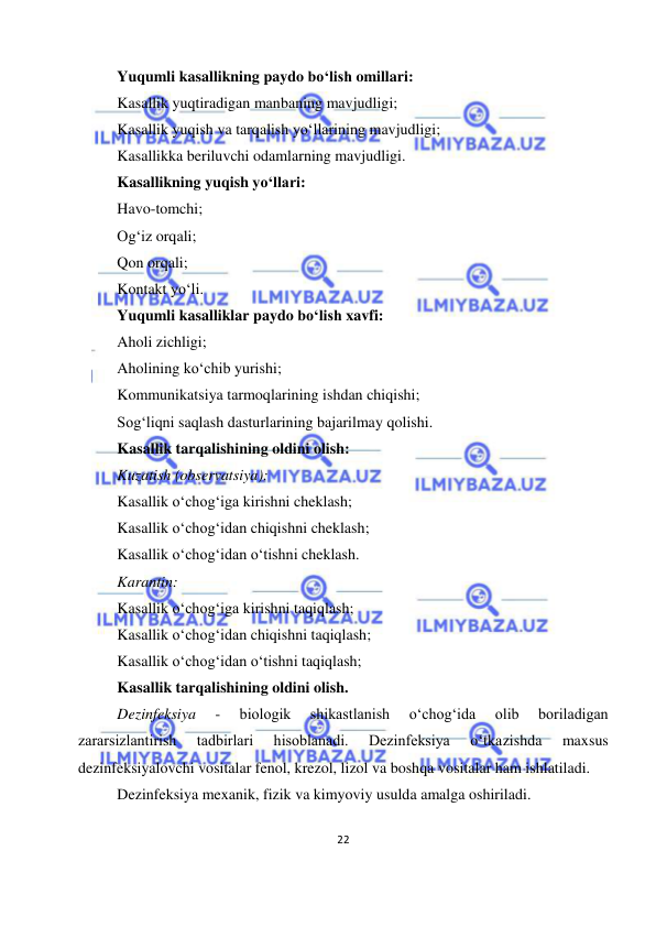  
22 
 
Yuqumli kasallikning paydo bo‘lish omillari: 
Kasallik yuqtiradigan manbaning mavjudligi; 
Kasallik yuqish va tarqalish yo‘llarining mavjudligi; 
Kasallikka beriluvchi odamlarning mavjudligi. 
Kasallikning yuqish yo‘llari: 
Havo-tomchi; 
Og‘iz orqali; 
Qon orqali; 
Kontakt yo‘li. 
Yuqumli kasalliklar paydo bo‘lish xavfi: 
Aholi zichligi; 
Aholining ko‘chib yurishi; 
Kommunikatsiya tarmoqlarining ishdan chiqishi; 
Sog‘liqni saqlash dasturlarining bajarilmay qolishi. 
Kasallik tarqalishining oldini olish: 
Kuzatish (observatsiya): 
Kasallik o‘chog‘iga kirishni cheklash; 
Kasallik o‘chog‘idan chiqishni cheklash; 
Kasallik o‘chog‘idan o‘tishni cheklash. 
Karantin: 
Kasallik o‘chog‘iga kirishni taqiqlash; 
Kasallik o‘chog‘idan chiqishni taqiqlash; 
Kasallik o‘chog‘idan o‘tishni taqiqlash; 
Kasallik tarqalishining oldini olish. 
Dezinfeksiya 
- 
biologik 
shikastlanish 
o‘chog‘ida 
olib 
boriladigan 
zararsizlantirish 
tadbirlari 
hisoblanadi. 
Dezinfeksiya 
o‘tkazishda 
maxsus 
dezinfeksiyalovchi vositalar fenol, krezol, lizol va boshqa vositalar ham ishlatiladi.  
Dezinfeksiya mexanik, fizik va kimyoviy usulda amalga oshiriladi. 
