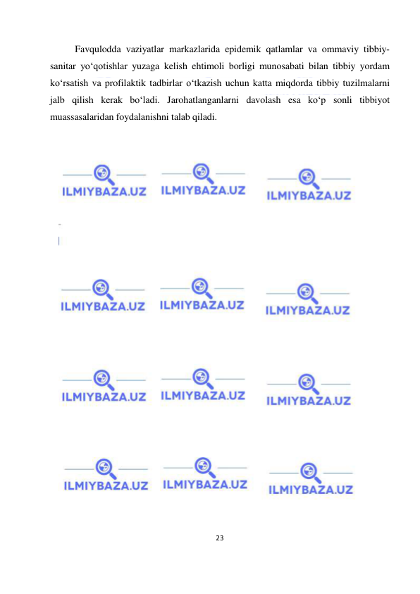  
23 
 
Favqulodda vaziyatlar markazlarida epidemik qatlamlar va ommaviy tibbiy-
sanitar yo‘qotishlar yuzaga kelish ehtimoli borligi munosabati bilan tibbiy yordam 
ko‘rsatish va profilaktik tadbirlar o‘tkazish uchun katta miqdorda tibbiy tuzilmalarni 
jalb qilish kerak bo‘ladi. Jarohatlanganlarni davolash esa ko‘p sonli tibbiyot 
muassasalaridan foydalanishni talab qiladi. 
