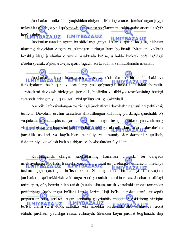  
3 
 
Jarohatlarni mikroblar yuqishidan ehtiyot qilishning chorasi jarohatlangan joyga 
mikroblar o’tishiga yo’l qo’ymaydigan aseptic bog’lamni mumkin qadar ertaroq qo’yib 
bog’lashdir. 
Jarohatlar tanadan ayrim boʻshliqlarga (miya, koʻkrak, qorin, boʻgʻin) nisbatan 
ularning devoridan oʻtgan va oʻtmagan turlarga ham boʻlinadi. Macalan, koʻkrak 
boʻshligʻidagi jarohatlar oʻtuvchi harakterda boʻlsa, u holda koʻkrak boʻshligʻidagi 
aʼzolar (yurak, oʻpka, traxeya, qiziloʻngach, aorta va h. k.) shikastlanishi mumkin. 
 
Jarohatlarni davolashdan maqsad a'zo va to'qimalarning birlamchi shakli va 
funksiyalarini hech qanday asoratlarga yo'l qo'ymagan holda tiklashdan iboratdir. 
Jarohatlarni davolash biologiya, jarrohlik, biofizika va tibbiyot texnikasining hozirgi 
zamonda erishgan yutuq va usullarini qo'llab amalga oshiriladi. 
Aseptik, infeksiyalangan va yiringli jarohatlarni davolashning usullari (taktikasi) 
turlicha. Davolash usulini tanlashda shikastlangan kishining yordamga qanchalik o'z 
vaqtida murojaat qilishi, jarohatning turi, unga tushgan mikroorganizmlarning 
virulentligi va boshqa shu kabi omillar inobatga olinadi. Jarohatlarni davolashda 
jarrohlik usullari va bog'lashlar, mahalliy va umumiy dori-darmonlar qo'llash, 
fizioterapiya, davolash badan tarbiyasi va boshqalardan foydalaniladi. 
 
Kutilmaganda 
olingan 
jarohatlarning 
hammasi 
u 
yoki 
bu 
darajada 
infeksiyalangan bo'ladi. Birinchi yordamning vazifasi jarohatga ikkilamchi infeksiya 
tushmasligiga qaratilgan bo'lishi kerak. Shuning uchun birinchi yordam vaqtida 
jarohatlarga qo'l tekkizish yoki unga zond yuborish mumkin emas. Jarohat atrofidagi 
terini spirt, efir, benzin bilan artish (bunda, albatta, artish yo'nalishi jarohat tomondan 
periferiyaga (tashqariga) bo'lishi kerak) lozim. Iloji bo'lsa, jarohat atrofi antiseptik 
preparatlar bilan artiladi. Agar jarohatda g'ayritabiiy moddalar yoki keng yirtiqlar 
bo'lsa, ularni steril doka, salfetka yoki asboblar yordamida olib tashlashga ruxsat 
etiladi, jarohatni yuvishga ruxsat etilmaydi. Shundan keyin jarohat bog'lanadi, iloji 
