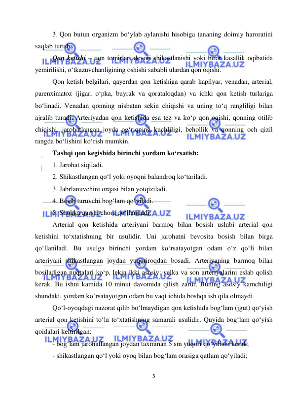  
5 
 
3. Qon butun organizm bo‘ylab aylanishi hisobiga tananing doimiy haroratini 
saqlab turish. 
Qon ketishi – qon tomirlari devori shikastlanishi yoki biror kasallik oqibatida 
yemirilishi, o‘tkazuvchanligining oshishi sababli ulardan qon oqishi. 
Qon ketish belgilari, qayerdan qon ketishiga qarab kapilyar, venadan, arterial, 
parenximatoz (jigar, o‘pka, buyrak va qorataloqdan) va ichki qon ketish turlariga 
bo‘linadi. Venadan qonning nisbatan sekin chiqishi va uning to‘q rangliligi bilan 
ajralib turadi. Arteriyadan qon ketishida esa tez va ko‘p qon oqishi, qonning otilib 
chiqishi, jarohatlangan joyda og‘riqning kuchliligi, behollik va qonning och qizil 
rangda bo‘lishini ko‘rish mumkin.  
Tashqi qon kegishida birinchi yordam ko‘rsatish: 
1. Jarohat siqiladi. 
2. Shikastlangan qo‘l yoki oyoqni balandroq ko‘tariladi. 
3. Jabrlanuvchini orqasi bilan yotqiziladi. 
4. Bosib turuvchi bog‘lam qo‘yiladi. 
5. Shokka qarshi chora qo‘llaniladi. 
Arterial qon ketishida arteriyani barmoq bilan bosish uslubi arterial qon 
ketishini to‘xtatishning bir usulidir. Uni jarohatni bevosita bosish bilan birga 
qo‘llaniladi. Bu usulga birinchi yordam ko‘rsatayotgan odam o‘z qo‘li bilan 
arteriyani shikastlangan joydan yuqoriroqdan bosadi. Arteriyaning barmoq bilan 
bosiladigan nuqtalari ko‘p, lekin ikki asosiy: yelka va son arteriyalarini eslab qolish 
kerak. Bu ishni kamida 10 minut davomida qilish zarur. Buning asosiy kamchiligi 
shundaki, yordam ko‘rsatayotgan odam bu vaqt ichida boshqa ish qila olmaydi.  
Qo‘l-oyoqdagi nazorat qilib bo‘lmaydigan qon ketishida bog‘lam (jgut) qo‘yish 
arterial qon ketishini to‘la to‘xtatishning samarali usulidir. Quyida bog‘lam qo‘yish 
qoidalari keltirilgan: 
- bog‘lam jarohatlangan joydan taxminan 5 sm yuqori qo‘yilishi kerak; 
- shikastlangan qo‘l yoki oyoq bilan bog‘lam orasiga qatlam qo‘yiladi; 
