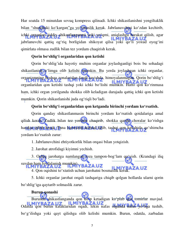  
7 
 
Har soatda 15 minutdan sovuq kompress qilinadi. Ichki shikastlanishni yengiltaklik 
bilan “shunchaki ko‘kargan”ga yo‘ymaslik kerak. Jabrlanuvchini ko‘zdan kechirib, 
ichki organlari jiddiy shikastlanganmi yoki yo‘qmi, aniqlashga harakat qilish, agar 
jabrlanuvchi qattiq og‘riq borligidan shikoyat qilsa yoki qo‘li yoxud oyog‘ini 
qimirlata olmasa zudlik bilan tez yordam chaqirish kerak. 
Qorin bo‘shlig‘i organlaridan qon ketishi 
Qorin bo‘shlig’ida hayotiy muhim organlar joylashganligi bois bu sohadagi 
shikastlanish o‘limga olib kelishi mumkin. Bu yerda joylashgan ichki organlar, 
organizmning boshqa zonalaridan farqli ravishda, himoyalanmagan. Qorin bo‘shlig‘i 
organlaridan qon ketishi tashqi yoki ichki bo‘lishi mumkin. Hatto qon ko‘rinmasa 
ham, ichki organ yorilganda shokka olib keladigan darajada qattiq ichki qon ketishi 
mumkin. Qorin shikastlanishi juda og‘riqli bo‘ladi. 
Qorin bo‘shlig‘i organlaridan qon ketganda birinchi yordam ko‘rsatish. 
Qorin qanday shikastlanmasin birinchi yordam ko‘rsatish qoidalariga amal 
qilish kerak. Zudlik bilan tez yordam chaqirib, shokka qarshi choralar ko‘rishga 
harakat qilish kerak. Tana haroratini normal tutib, tashqi qon ketishida qo‘shimcha 
yordam ko‘rsatish zarur: 
1. Jabrlanuvchini ehtiyotkorlik bilan orqasi bilan yotqizish. 
2. Jarohat atrofidagi kiyimni yechish. 
3. Ochiq jarohatga namlangan toza tampon-bog‘lam qo‘yish. (Krandagi iliq 
suvdan ham foydalanish mumkin). 
4. Qon oqishini to‘xtatish uchun jarohatni bosmaslik kerak. 
5. Ichki organlar jarohat orqali tashqariga chiqib qolgan hollarda ularni qorin 
bo‘shlig‘iga qaytarib solmaslik zarur. 
Burun qonashi 
Burunda shikastlanganda qon ko‘p ketadigan ko‘plab qon tomirlar mavjud. 
Odatda qon burun kataklaridan oqadi, lekin nafas olganda nafas yo‘liga tushib, 
bo‘g‘ilishga yoki qayt qilishga olib kelishi mumkin. Burun, odatda, zarbadan 
