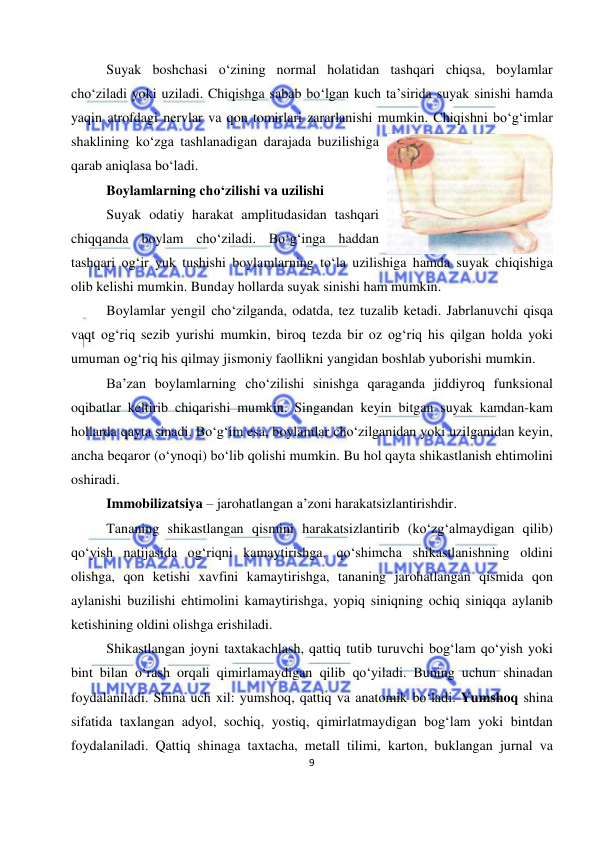  
9 
 
Suyak boshchasi o‘zining normal holatidan tashqari chiqsa, boylamlar 
cho‘ziladi yoki uziladi. Chiqishga sabab bo‘lgan kuch ta’sirida suyak sinishi hamda 
yaqin atrofdagi nervlar va qon tomirlari zararlanishi mumkin. Chiqishni bo‘g‘imlar 
shaklining ko‘zga tashlanadigan darajada buzilishiga 
qarab aniqlasa bo‘ladi. 
Boylamlarning cho‘zilishi va uzilishi 
Suyak odatiy harakat amplitudasidan tashqari 
chiqqanda boylam cho‘ziladi. Bo‘g‘inga haddan 
tashqari og‘ir yuk tushishi boylamlarning to‘la uzilishiga hamda suyak chiqishiga 
olib kelishi mumkin. Bunday hollarda suyak sinishi ham mumkin. 
Boylamlar yengil cho‘zilganda, odatda, tez tuzalib ketadi. Jabrlanuvchi qisqa 
vaqt og‘riq sezib yurishi mumkin, biroq tezda bir oz og‘riq his qilgan holda yoki 
umuman og‘riq his qilmay jismoniy faollikni yangidan boshlab yuborishi mumkin. 
Ba’zan boylamlarning cho‘zilishi sinishga qaraganda jiddiyroq funksional 
oqibatlar keltirib chiqarishi mumkin. Singandan keyin bitgan suyak kamdan-kam 
hollarda qayta sinadi. Bo‘g‘im esa, boylamlar cho‘zilganidan yoki uzilganidan keyin, 
ancha beqaror (o‘ynoqi) bo‘lib qolishi mumkin. Bu hol qayta shikastlanish ehtimolini 
oshiradi. 
Immobilizatsiya – jarohatlangan a’zoni harakatsizlantirishdir. 
Tananing shikastlangan qismini harakatsizlantirib (ko‘zg‘almaydigan qilib) 
qo‘yish natijasida og‘riqni kamaytirishga, qo‘shimcha shikastlanishning oldini 
olishga, qon ketishi xavfini kamaytirishga, tananing jarohatlangan qismida qon 
aylanishi buzilishi ehtimolini kamaytirishga, yopiq siniqning ochiq siniqqa aylanib 
ketishining oldini olishga erishiladi. 
Shikastlangan joyni taxtakachlash, qattiq tutib turuvchi bog‘lam qo‘yish yoki 
bint bilan o‘rash orqali qimirlamaydigan qilib qo‘yiladi. Buning uchun shinadan 
foydalaniladi. Shina uch xil: yumshoq, qattiq va anatomik bo‘ladi. Yumshoq shina 
sifatida taxlangan adyol, sochiq, yostiq, qimirlatmaydigan bog‘lam yoki bintdan 
foydalaniladi. Qattiq shinaga taxtacha, metall tilimi, karton, buklangan jurnal va 
