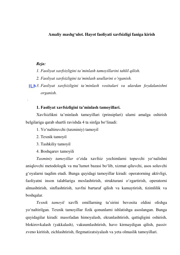  
 
 
 
Amaliy mashg‘ulot. Hayot faoliyati xavfsizligi faniga kirish 
 
 
 
Reja: 
1. Faoliyat xavfsizligini ta’minlash tamoyillarini tahlil qilish. 
2. Faoliyat xavfsizligini ta’minlash usullarini o’rganish. 
3. Faoliyat xavfsizligini ta’minlash vositalari va ulardan foydalanishni 
organish. 
 
1. Faoliyat xavfsizligini ta’minlash tamoyillari. 
Xavfsizlikni ta’minlash tamoyillari (prinsiplari) ularni amalga oshirish 
belgilariga qarab shartli ravishda 4 ta sinfga bo‘linadi: 
1. Yo‘naltiruvchi (taxminiy) tamoyil 
2. Texnik tamoyil 
3. Tashkiliy tamoyil 
4. Boshqaruv tamoyili 
Taxminiy tamoyillar o‘zida xavfsiz yechimlarni topuvchi yo‘nalishni 
aniqlovchi metodologik va ma’lumot bazasi bo‘lib, xizmat qiluvchi, asos soluvchi 
g‘oyalarni taqdim etadi. Bunga quyidagi tamoyillar kiradi: operatorning aktivligi, 
faoliyatni inson talablariga moslashtirish, strukturani o‘zgartirish, operatorni 
almashtirish, sinflashtirish, xavfni bartaraf qilish va kamaytirish, tizimlilik va 
boshqalar. 
Texnik tamoyil xavfli omillarning ta’sirini bevosita oldini olishga 
yo‘naltirilgan. Texnik tamoyillar fizik qonunlarni ishlatishga asoslangan. Bunga 
quyidagilar kiradi: masofadan himoyalash, ekranlashtirish, qattiqligini oshirish, 
blokirovkalash (yakkalash), vakuumlashtirish, havo kirmaydigan qilish, passiv 
zveno kiritish, zichlashtirish, flegmatizatsiyalash va yeta olmaslik tamoyillari.  
