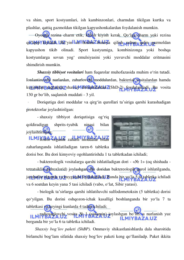  
 
va shim, sport kostyumlari, ish kambinzonlari, charmdan tikilgan kurtka va 
plashlar, qattiq gazmoldan tikilgan kapyushonkalardan foydalanish mumkin. 
Oyoqqa rezina charm etik, kalish kiyish kerak. Qo‘lga charm yoki rezina 
qo‘lqop kiyiladi. Bo‘yin va boshni himoya qilish uchun qalin gazmoldan 
kapyushon tikib olinadi. Sport kastyumiga, kombinizonga yoki boshqa 
kostyumlarga sovun yog‘ emulsiyasini yoki yuvuvchi moddalar eritmasini 
shimdirish mumkin. 
Shaxsiy tibbiyot vositalari ham fuqarolar muhofazasida muhim o‘rin tutadi. 
Ionlantiruvchi nurlardan, zaharlovchi moddalardan, bakterial vositalardan hamda 
kuyishdan saqlashda shaxsiy doriqutilardan (ShD-2) foydalaniladi. Bu vosita 
130 gr bo‘lib, saqlanish muddati - 3 yil.  
Doriqutiga dori moddalar va qirg‘in qurollari ta’siriga qarshi kurashadigan 
protektorlar joylashtirilgan: 
- shaxsiy tibbiyot doriqutisiga og‘riq 
qoldiradigan 
shprits-tyubik 
ninasi 
bilan 
joylashtirilgan; 
- fosfor organik zaharli moddalar bilan 
zaharlanganda ishlatiladigan taren-6 tabletka 
dorisi bor. Bu dori kimyoviy ogohlantirishda 1 ta tabletkadan ichiladi; 
- baktereologik vositalarga qarshi ishlatiladigan dori - «№ 1» (oq shishada - 
tetratsiklin gidroxlorid) joylashgan. Bu doridan baktereologik qurol ishlatilganda, 
jarohatlar olganda va kuyganda foydalaniladi. Bunda bir yo‘la 5 ta tabletka ichiladi 
va 6 soatdan keyin yana 5 tasi ichiladi (vabo, o‘lat, Sibir yarasi). 
- biologik ta’sirlarga qarshi ishlatiluvchi sulfodometoksin (5 tabletka) dorisi 
qo‘yilgan. Bu dorini oshqozon-ichak kasalligi boshlanganda bir yo‘la 7 ta 
tabletkasi va keyingi kunlarda 4 tadan ichiladi; 
- radiosaqlovchi vosita № 1 (sistamin) joylashgan bo‘lib, u nurlanish yuz 
berganda bir yo‘la 6 ta tabletka ichiladi.  
Shaxsiy bog‘lov paketi (ShBP). Ommaviy shikastlanishlarda dala sharoitida 
birlamchi bog‘lam sifatida shaxsiy bog‘lov paketi keng qo‘llaniladp. Paket ikkita 
