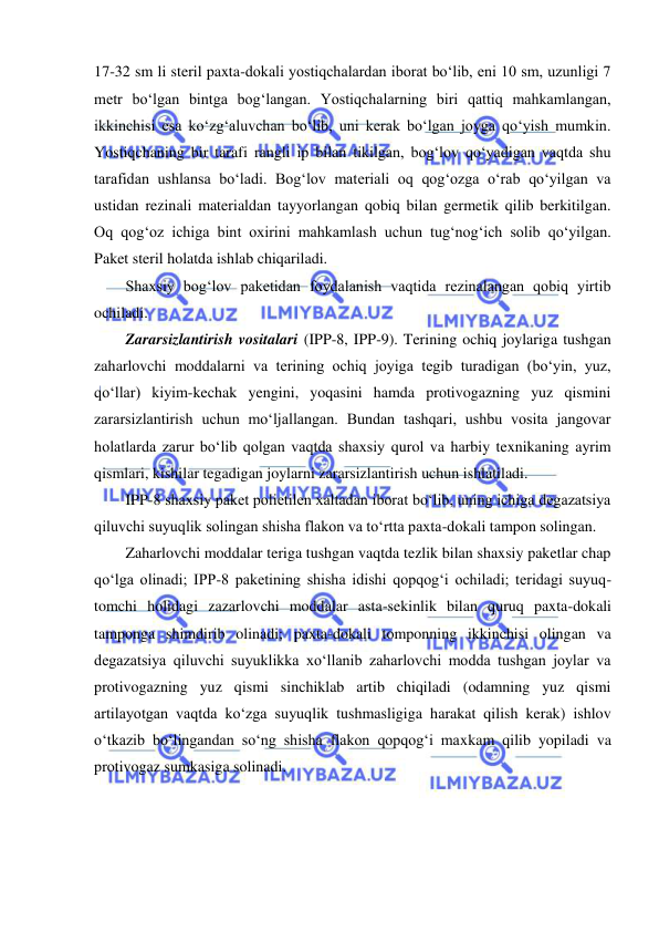  
 
17-32 sm li steril paxta-dokali yostiqchalardan iborat bo‘lib, eni 10 sm, uzunligi 7 
metr bo‘lgan bintga bog‘langan. Yostiqchalarning biri qattiq mahkamlangan, 
ikkinchisi esa ko‘zg‘aluvchan bo‘lib, uni kerak bo‘lgan joyga qo‘yish mumkin. 
Yostiqchaning bir tarafi rangli ip bilan tikilgan, bog‘lov qo‘yadigan vaqtda shu 
tarafidan ushlansa bo‘ladi. Bog‘lov materiali oq qog‘ozga o‘rab qo‘yilgan va 
ustidan rezinali materialdan tayyorlangan qobiq bilan germetik qilib berkitilgan. 
Oq qog‘oz ichiga bint oxirini mahkamlash uchun tug‘nog‘ich solib qo‘yilgan. 
Paket steril holatda ishlab chiqariladi. 
Shaxsiy bog‘lov paketidan foydalanish vaqtida rezinalangan qobiq yirtib 
ochiladi. 
Zararsizlantirish vositalari (IPP-8, IPP-9). Terining ochiq joylariga tushgan 
zaharlovchi moddalarni va terining ochiq joyiga tegib turadigan (bo‘yin, yuz, 
qo‘llar) kiyim-kechak yengini, yoqasini hamda protivogazning yuz qismini 
zararsizlantirish uchun mo‘ljallangan. Bundan tashqari, ushbu vosita jangovar 
holatlarda zarur bo‘lib qolgan vaqtda shaxsiy qurol va harbiy texnikaning ayrim 
qismlari, kishilar tegadigan joylarni zararsizlantirish uchun ishlatiladi. 
IPP-8 shaxsiy paket polietilen xaltadan iborat bo‘lib, uning ichiga degazatsiya 
qiluvchi suyuqlik solingan shisha flakon va to‘rtta paxta-dokali tampon solingan. 
Zaharlovchi moddalar teriga tushgan vaqtda tezlik bilan shaxsiy paketlar chap 
qo‘lga olinadi; IPP-8 paketining shisha idishi qopqog‘i ochiladi; teridagi suyuq-
tomchi holidagi zazarlovchi moddalar asta-sekinlik bilan quruq paxta-dokali 
tamponga shimdirib olinadi; paxta-dokali tomponning ikkinchisi olingan va 
degazatsiya qiluvchi suyuklikka xo‘llanib zaharlovchi modda tushgan joylar va 
protivogazning yuz qismi sinchiklab artib chiqiladi (odamning yuz qismi 
artilayotgan vaqtda ko‘zga suyuqlik tushmasligiga harakat qilish kerak) ishlov 
o‘tkazib bo‘lingandan so‘ng shisha flakon qopqog‘i maxkam qilib yopiladi va 
protivogaz sumkasiga solinadi. 
