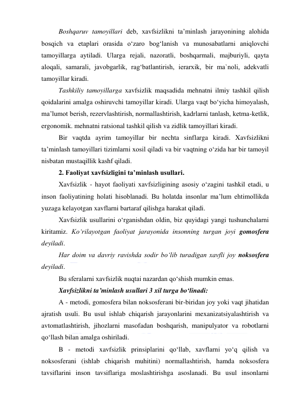  
 
Boshqaruv tamoyillari deb, xavfsizlikni ta’minlash jarayonining alohida 
bosqich va etaplari orasida o‘zaro bog‘lanish va munosabatlarni aniqlovchi 
tamoyillarga aytiladi. Ularga rejali, nazoratli, boshqarmali, majburiyli, qayta 
aloqali, samarali, javobgarlik, rag‘batlantirish, ierarxik, bir ma`noli, adekvatli 
tamoyillar kiradi. 
Tashkiliy tamoyillarga xavfsizlik maqsadida mehnatni ilmiy tashkil qilish 
qoidalarini amalga oshiruvchi tamoyillar kiradi. Ularga vaqt bo‘yicha himoyalash, 
ma’lumot berish, rezervlashtirish, normallashtirish, kadrlarni tanlash, ketma-ketlik, 
ergonomik. mehnatni ratsional tashkil qilish va zidlik tamoyillari kiradi. 
Bir vaqtda ayrim tamoyillar bir nechta sinflarga kiradi. Xavfsizlikni 
ta’minlash tamoyillari tizimlarni xosil qiladi va bir vaqtning o‘zida har bir tamoyil 
nisbatan mustaqillik kashf qiladi. 
2. Faoliyat xavfsizligini ta’minlash usullari. 
Xavfsizlik - hayot faoliyati xavfsizligining asosiy o‘zagini tashkil etadi, u 
inson faoliyatining holati hisoblanadi. Bu holatda insonlar ma’lum ehtimollikda 
yuzaga kelayotgan xavflarni bartaraf qilishga harakat qiladi. 
Xavfsizlik usullarini o‘rganishdan oldin, biz quyidagi yangi tushunchalarni 
kiritamiz. Ko‘rilayotgan faoliyat jarayonida insonning turgan joyi gomosfera 
deyiladi. 
Har doim va davriy ravishda sodir bo‘lib turadigan xavfli joy noksosfera 
deyiladi. 
Bu sferalarni xavfsizlik nuqtai nazardan qo‘shish mumkin emas.  
Xavfsizlikni ta’minlash usullari 3 xil turga bo‘linadi: 
A - metodi, gomosfera bilan noksosferani bir-biridan joy yoki vaqt jihatidan 
ajratish usuli. Bu usul ishlab chiqarish jarayonlarini mexanizatsiyalashtirish va 
avtomatlashtirish, jihozlarni masofadan boshqarish, manipulyator va robotlarni 
qo‘llash bilan amalga oshiriladi. 
B - metodi xavfsizlik prinsiplarini qo‘llab, xavflarni yo‘q qilish va 
noksosferani (ishlab chiqarish muhitini) normallashtirish, hamda noksosfera 
tavsiflarini inson tavsiflariga moslashtirishga asoslanadi. Bu usul insonlarni 
