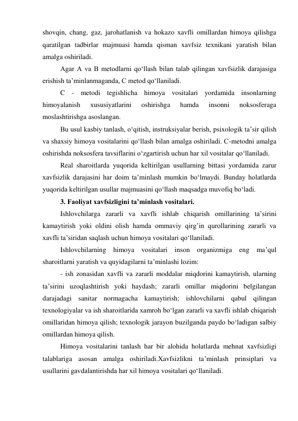  
 
shovqin, chang, gaz, jarohatlanish va hokazo xavfli omillardan himoya qilishga 
qaratilgan tadbirlar majmuasi hamda qisman xavfsiz texnikani yaratish bilan 
amalga oshiriladi. 
Agar A va B metodlarni qo‘llash bilan talab qilingan xavfsizlik darajasiga 
erishish ta’minlanmaganda, C metod qo‘llaniladi.  
C - metodi tegishlicha himoya vositalari yordamida insonlarning 
himoyalanish 
xususiyatlarini 
oshirishga 
hamda 
insonni 
noksosferaga 
moslashtirishga asoslangan. 
Bu usul kasbiy tanlash, o‘qitish, instruksiyalar berish, psixologik ta’sir qilish 
va shaxsiy himoya vositalarini qo‘llash bilan amalga oshiriladi. C-metodni amalga 
oshirishda noksosfera tavsiflarini o‘zgartirish uchun har xil vositalar qo‘llaniladi. 
Real sharoitlarda yuqorida keltirilgan usullarning bittasi yordamida zarur 
xavfsizlik darajasini har doim ta’minlash mumkin bo‘lmaydi. Bunday holatlarda 
yuqorida keltirilgan usullar majmuasini qo‘llash maqsadga muvofiq bo‘ladi. 
3. Faoliyat xavfsizligini ta’minlash vositalari. 
Ishlovchilarga zararli va xavfli ishlab chiqarish omillarining ta’sirini 
kamaytirish yoki oldini olish hamda ommaviy qirg’in qurollarining zararli va 
xavfli ta’siridan saqlash uchun himoya vositalari qo‘llaniladi. 
Ishlovchilarning himoya vositalari inson organizmiga eng ma’qul 
sharoitlarni yaratish va quyidagilarni ta’minlashi lozim: 
- ish zonasidan xavfli va zararli moddalar miqdorini kamaytirish, ularning 
ta’sirini uzoqlashtirish yoki haydash; zararli omillar miqdorini belgilangan 
darajadagi sanitar normagacha kamaytirish; ishlovchilarni qabul qilingan 
texnologiyalar va ish sharoitlarida xamroh bo‘lgan zararli va xavfli ishlab chiqarish 
omillaridan himoya qilish; texnologik jarayon buzilganda paydo bo‘ladigan salbiy 
omillardan himoya qilish. 
Himoya vositalarini tanlash har bir alohida holatlarda mehnat xavfsizligi 
talablariga asosan amalga oshiriladi.Xavfsizlikni ta’minlash prinsiplari va 
usullarini gavdalantirishda har xil himoya vositalari qo‘llaniladi. 
