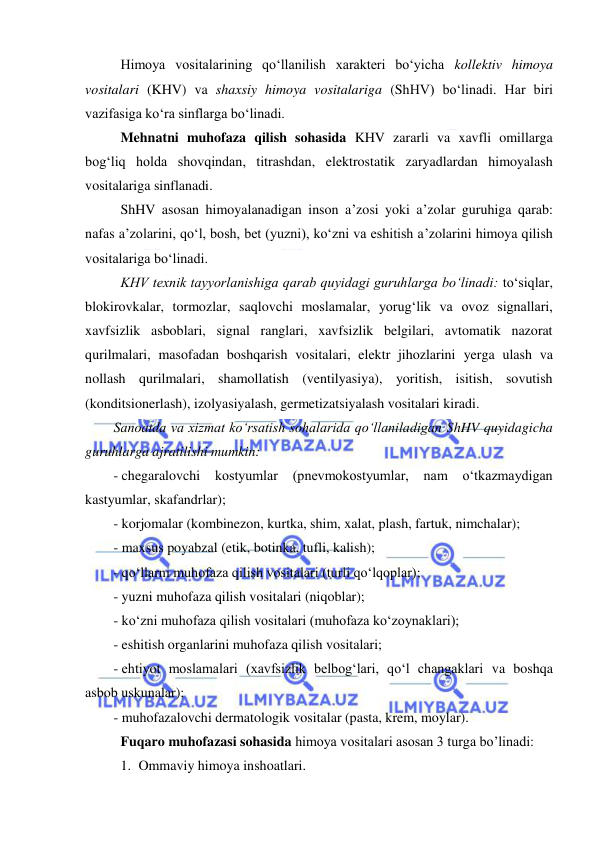  
 
Himoya vositalarining qo‘llanilish xarakteri bo‘yicha kollektiv himoya 
vositalari (KHV) va shaxsiy himoya vositalariga (ShHV) bo‘linadi. Har biri 
vazifasiga ko‘ra sinflarga bo‘linadi. 
Mehnatni muhofaza qilish sohasida KHV zararli va xavfli omillarga 
bog‘liq holda shovqindan, titrashdan, elektrostatik zaryadlardan himoyalash 
vositalariga sinflanadi. 
ShHV asosan himoyalanadigan inson a’zosi yoki a’zolar guruhiga qarab: 
nafas a’zolarini, qo‘l, bosh, bet (yuzni), ko‘zni va eshitish a’zolarini himoya qilish 
vositalariga bo‘linadi. 
KHV texnik tayyorlanishiga qarab quyidagi guruhlarga bo‘linadi: to‘siqlar, 
blokirovkalar, tormozlar, saqlovchi moslamalar, yorug‘lik va ovoz signallari, 
xavfsizlik asboblari, signal ranglari, xavfsizlik belgilari, avtomatik nazorat 
qurilmalari, masofadan boshqarish vositalari, elektr jihozlarini yerga ulash va 
nollash qurilmalari, shamollatish (ventilyasiya), yoritish, isitish, sovutish 
(konditsionerlash), izolyasiyalash, germetizatsiyalash vositalari kiradi. 
Sanoatda va xizmat ko‘rsatish sohalarida qo‘llaniladigan ShHV quyidagicha 
guruhlarga ajratilishi mumkin: 
- chegaralovchi 
kostyumlar 
(pnevmokostyumlar, nam o‘tkazmaydigan 
kastyumlar, skafandrlar); 
- korjomalar (kombinezon, kurtka, shim, xalat, plash, fartuk, nimchalar); 
- maxsus poyabzal (etik, botinka, tufli, kalish); 
- qo‘llarni muhofaza qilish vositalari (turli qo‘lqoplar); 
- yuzni muhofaza qilish vositalari (niqoblar); 
- ko‘zni muhofaza qilish vositalari (muhofaza ko‘zoynaklari); 
- eshitish organlarini muhofaza qilish vositalari; 
- ehtiyot moslamalari (xavfsizlik belbog‘lari, qo‘l changaklari va boshqa 
asbob uskunalar); 
- muhofazalovchi dermatologik vositalar (pasta, krem, moylar). 
Fuqaro muhofazasi sohasida himoya vositalari asosan 3 turga bo’linadi: 
1. Ommaviy himoya inshoatlari. 
