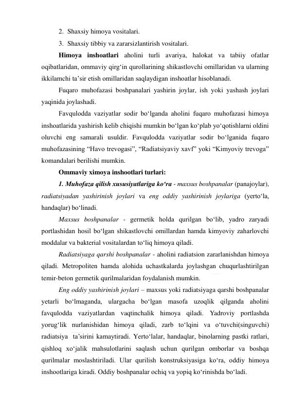  
 
2. Shaxsiy himoya vositalari. 
3. Shaxsiy tibbiy va zararsizlantirish vositalari. 
Himoya inshoatlari aholini turli avariya, halokat va tabiiy ofatlar 
oqibatlaridan, ommaviy qirg‘in qurollarining shikastlovchi omillaridan va ularning 
ikkilamchi ta’sir etish omillaridan saqlaydigan inshoatlar hisoblanadi.  
Fuqaro muhofazasi boshpanalari yashirin joylar, ish yoki yashash joylari 
yaqinida joylashadi. 
Favqulodda vaziyatlar sodir bo‘lganda aholini fuqaro muhofazasi himoya 
inshoatlarida yashirish kelib chiqishi mumkin bo‘lgan ko‘plab yo‘qotishlarni oldini 
oluvchi eng samarali usuldir. Favqulodda vaziyatlar sodir bo‘lganida fuqaro 
muhofazasining “Havo trevogasi”, “Radiatsiyaviy xavf” yoki “Kimyoviy trevoga” 
komandalari berilishi mumkin. 
Ommaviy ximoya inshootlari turlari: 
1. Muhofaza qilish xususiyatlariga ko‘ra - maxsus boshpanalar (panajoylar), 
radiatsiyadan yashirinish joylari va eng oddiy yashirinish joylariga (yerto‘la, 
handaqlar) bo‘linadi. 
Maxsus boshpanalar - germetik holda qurilgan bo‘lib, yadro zaryadi 
portlashidan hosil bo‘lgan shikastlovchi omillardan hamda kimyoviy zaharlovchi 
moddalar va bakterial vositalardan to‘liq himoya qiladi. 
Radiatsiyaga qarshi boshpanalar - aholini radiatsion zararlanishdan himoya 
qiladi. Metropoliten hamda alohida uchastkalarda joylashgan chuqurlashtirilgan 
temir-beton germetik qurilmalaridan foydalanish mumkin.  
Eng oddiy yashirinish joylari – maxsus yoki radiatsiyaga qarshi boshpanalar 
yetarli bo‘lmaganda, ulargacha bo‘lgan masofa uzoqlik qilganda aholini 
favqulodda vaziyatlardan vaqtinchalik himoya qiladi. Yadroviy portlashda 
yorug‘lik nurlanishidan himoya qiladi, zarb to‘lqini va o‘tuvchi(singuvchi) 
radiatsiya  ta’sirini kamaytiradi. Yerto‘lalar, handaqlar, binolarning pastki ratlari, 
qishloq xo‘jalik mahsulotlarini saqlash uchun qurilgan omborlar va boshqa 
qurilmalar moslashtiriladi. Ular qurilish konstruksiyasiga ko‘ra, oddiy himoya 
inshootlariga kiradi. Oddiy boshpanalar ochiq va yopiq ko‘rinishda bo‘ladi.  
