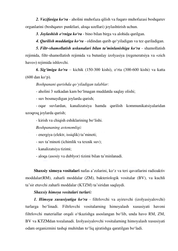  
 
2. Vazifasiga ko‘ra - aholini muhofaza qilish va fuqaro muhofazasi boshqaruv 
organlarini (boshqaruv punktlari, aloqa uzellari) joylashtirish uchun. 
3. Joylashish o‘rniga ko‘ra - bino bilan birga va alohida qurilgan. 
4. Qurilish muddatiga ko‘ra - oldindan qurib qo‘yiladigan va tez quriladigan. 
5. Filtr-shamollatish uskunalari bilan ta’minlanishiga ko‘ra - shamollatish 
rejimida, filtr-shamollatish rejimida va butunlay izolyasiya (regeneratsiya va «zich 
havo») rejimida ishlovchi. 
6. Sig‘imiga ko‘ra – kichik (150-300 kishi), o‘rta (300-600 kishi) va katta 
(600 dan ko‘p). 
Boshpanani qurishda qo‘yiladigan talablar: 
- aholini 3 sutkadan kam bo‘lmagan muddatda saqlay olishi; 
- suv bosmaydigan joylarda qurish; 
- oqar suvlardan, kanalizatsiya hamda qurilish kommunikatsiyalaridan 
uzoqroq joylarda qurish; 
- kirish va chiqish eshiklarining bo‘lishi. 
Boshpananing avtonomligi: 
- energiya (elektr, issiqlik) ta’minoti; 
- suv ta’minoti (ichimlik va texnik suv); 
- kanalizatsiya tizimi; 
- aloqa (asosiy va dublyor) tizimi bilan ta’minlanadi. 
 
Shaxsiy ximoya vositalari nafas a’zolarini, ko‘z va teri qavatlarini radioaktiv 
moddalar(RM), zaharli moddalar (ZM), bakteriologik vositalar (BV), va kuchli 
ta’sir etuvchi zaharli moddalar (KTZM) ta’siridan saqlaydi.  
Shaxsiy himoya vositalari turlari: 
1. Himoya xususiyatiga ko‘ra - filtrlovchi va ayiruvchi (izolyasiyalovchi) 
turlarga bo‘linadi. Filtrlovchi vositalarning himoyalash xususiyati havoni 
filtrlovchi materiallar orqali o‘tkazishga asoslangan bo‘lib, unda havo RM, ZM, 
BV va KTZMdan tozalanadi. Izolyasiyalovchi vositalarning himoyalash xususiyati 
odam organizmini tashqi muhitdan to‘liq ajratishga qaratilgan bo‘ladi.  
