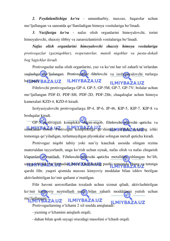  
 
2. Foydalanilishiga ko‘ra - umumharbiy, maxsus, fuqarolar uchun 
mo‘ljallangan va sanoatda qo‘llaniladigan himoya vositalariga bo‘linadi. 
3. Vazifasiga ko‘ra - nafas olish organlarini himoyalovchi, terini 
himoyalovchi, shaxsiy tibbiy va zararsizlantirish vositalariga bo‘linadi. 
Nafas olish organlarini himoyalovchi shaxsiy himoya vositalariga 
protivogazlar (gazniqoblar), resperatorlar, matoli niqoblar va paxta-dokali 
bog‘lagichlar kiradi. 
Protivogazlar nafas olish organlarini, yuz va ko‘zni har xil zaharli ta’sirlardan 
saqlashga mo‘ljalangan. Protivogazlar filtrlovchi va izolyasiyalovchi turlarga 
bo‘linadi. 
Filtrlovchi protivogazlarga GP-4, GP-5, GP-5M, GP-7, GP-7V; bolalar uchun 
mo‘ljallangan PDF-D, PDF-SH, PDF-2D, PDF-2Sh; chaqaloqlar uchun himoya 
kameralari KZD-4, KZD-6 kiradi. 
Izolyasiyalovchi protivogazlarga IP-4, IP-6, IP-46, KIP-5, KIP-7, KIP-8 va 
boshqalar kiradi.  
GP-5 protivogazi komplekti shlem-niqob, filtrlovchi-yutuvchi quticha va 
sumkadan iborat. Protivogaz komplektiga qo‘shimcha sifatida oynaning ichki 
tomoniga qo‘yiladigan, terlatmaydigan plyonkalar solingan metall quticha kiradi.  
Protivogaz niqobi tabiiy yoki sun’iy kauchuk asosida olingan rezina 
materialdan tayyorlanib, unga ko‘rish uchun oynak, nafas olish va nafas chiqarish 
klapanlari o‘rnatiladi. Filtrlovchi-yutuvchi quticha metalldan ishlangan bo‘lib, 
uning ichi ikki bo‘linmadan iborat. Qutichaning pastki tomonida chang va tutunga 
qarshi filtr, yuqori qismida maxsus kimyoviy moddalar bilan ishlov berilgan 
aktivlashtirilgan ko‘mir qatlami o‘rnatilgan.  
Filtr havoni aerozollardan tozalash uchun xizmat qiladi, aktivlashtirilgan 
ko‘mir kimyoviy neytrallash usuli bilan zaharli moddalarni yutish uchun 
mo‘ljallangan.  
Protivogazlarning o‘lchami 2 xil usulda aniqlanadi: 
- yuzning o‘lchamini aniqlash orqali; 
- dahan bilan qosh suyagi orasidagi masofani o‘lchash orqali. 
