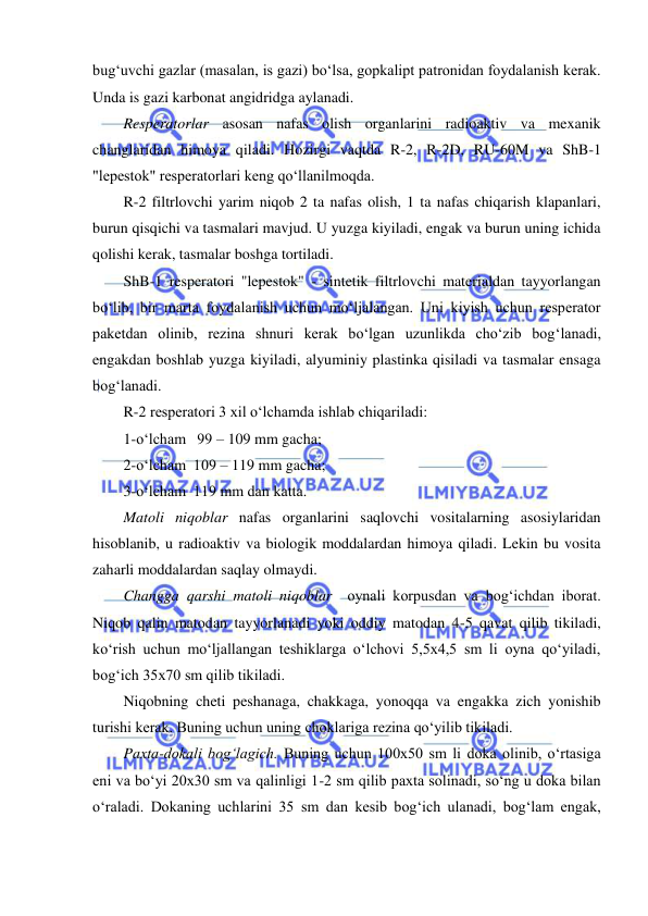  
 
bug‘uvchi gazlar (masalan, is gazi) bo‘lsa, gopkalipt patronidan foydalanish kerak. 
Unda is gazi karbonat angidridga aylanadi. 
Resperatorlar asosan nafas olish organlarini radioaktiv va mexanik 
changlaridan himoya qiladi. Hozirgi vaqtda R-2, R-2D, RU-60M va ShB-1 
"lepestok" resperatorlari keng qo‘llanilmoqda. 
R-2 filtrlovchi yarim niqob 2 ta nafas olish, 1 ta nafas chiqarish klapanlari, 
burun qisqichi va tasmalari mavjud. U yuzga kiyiladi, engak va burun uning ichida 
qolishi kerak, tasmalar boshga tortiladi. 
ShB-1 resperatori "lepestok" - sintetik filtrlovchi materialdan tayyorlangan 
bo‘lib, bir marta foydalanish uchun mo‘ljalangan. Uni kiyish uchun resperator 
paketdan olinib, rezina shnuri kerak bo‘lgan uzunlikda cho‘zib bog‘lanadi, 
engakdan boshlab yuzga kiyiladi, alyuminiy plastinka qisiladi va tasmalar ensaga 
bog‘lanadi. 
R-2 resperatori 3 xil o‘lchamda ishlab chiqariladi: 
1-o‘lcham   99 – 109 mm gacha; 
2-o‘lcham  109 – 119 mm gacha; 
3-o‘lcham  119 mm dan katta. 
Matoli niqoblar nafas organlarini saqlovchi vositalarning asosiylaridan 
hisoblanib, u radioaktiv va biologik moddalardan himoya qiladi. Lekin bu vosita 
zaharli moddalardan saqlay olmaydi. 
Changga qarshi matoli niqoblar  oynali korpusdan va bog‘ichdan iborat. 
Niqob qalin matodan tayyorlanadi yoki oddiy matodan 4-5 qavat qilib tikiladi, 
ko‘rish uchun mo‘ljallangan teshiklarga o‘lchovi 5,5x4,5 sm li oyna qo‘yiladi, 
bog‘ich 35x70 sm qilib tikiladi.  
Niqobning cheti peshanaga, chakkaga, yonoqqa va engakka zich yonishib 
turishi kerak. Buning uchun uning choklariga rezina qo‘yilib tikiladi. 
Paxta-dokali bog‘lagich. Buning uchun 100x50 sm li doka olinib, o‘rtasiga 
eni va bo‘yi 20x30 sm va qalinligi 1-2 sm qilib paxta solinadi, so‘ng u doka bilan 
o‘raladi. Dokaning uchlarini 35 sm dan kesib bog‘ich ulanadi, bog‘lam engak, 
