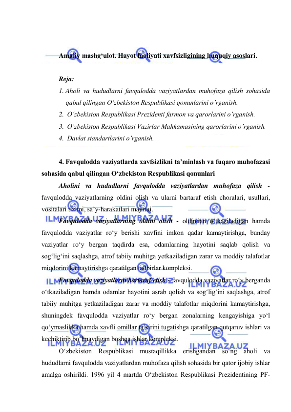  
 
 
 
Amaliy mashg‘ulot. Hayot faoliyati xavfsizligining huquqiy asoslari. 
 
Reja: 
1. Aholi va hududlarni favqulodda vaziyatlardan muhofaza qilish sohasida 
qabul qilingan O‘zbekiston Respublikasi qonunlarini o’rganish. 
2.  O‘zbekiston Respublikasi Prezidenti farmon va qarorlarini o’rganish. 
3.  O‘zbekiston Respublikasi Vazirlar Mahkamasining qarorlarini o’rganish. 
4.  Davlat standartlarini o’rganish. 
 
4. Favqulodda vaziyatlarda xavfsizlikni ta’minlash va fuqaro muhofazasi 
sohasida qabul qilingan O‘zbekiston Respublikasi qonunlari 
Aholini va hududlarni favqulodda vaziyatlardan muhofaza qilish - 
favqulodda vaziyatlarning oldini olish va ularni bartaraf etish choralari, usullari, 
vositalari tizimi, sa’y-harakatlari majmui. 
Favqulodda vaziyatlarning oldini olish - oldindan o‘tkaziladigan hamda 
favqulodda vaziyatlar ro‘y berishi xavfini imkon qadar kamaytirishga, bunday 
vaziyatlar ro‘y bergan taqdirda esa, odamlarning hayotini saqlab qolish va 
sog‘lig‘ini saqlashga, atrof tabiiy muhitga yetkaziladigan zarar va moddiy talafotlar 
miqdorini kamaytirishga qaratilgan tadbirlar kompleksi. 
Favqulodda vaziyatlarni bartaraf etish - favqulodda vaziyatlar ro‘y berganda 
o‘tkaziladigan hamda odamlar hayotini asrab qolish va sog‘lig‘ini saqlashga, atrof 
tabiiy muhitga yetkaziladigan zarar va moddiy talafotlar miqdorini kamaytirishga, 
shuningdek favqulodda vaziyatlar ro‘y bergan zonalarning kengayishiga yo‘l 
qo‘ymaslikka hamda xavfli omillar ta’sirini tugatishga qaratilgan qutqaruv ishlari va 
kechiktirib bo‘lmaydigan boshqa ishlar kompleksi. 
O‘zbekiston Respublikasi mustaqillikka erishgandan so‘ng aholi va 
hududlarni favqulodda vaziyatlardan muhofaza qilish sohasida bir qator ijobiy ishlar 
amalga oshirildi. 1996 yil 4 martda O‘zbekiston Respublikasi Prezidentining PF-
