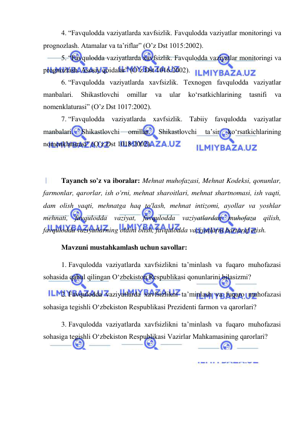  
 
4. “Favqulodda vaziyatlarda xavfsizlik. Favqulodda vaziyatlar monitoringi va 
prognozlash. Atamalar va ta’riflar” (O’z Dst 1015:2002). 
5. “Favqulodda vaziyatlarda xavfsizlik. Favqulodda vaziyatlar monitoringi va 
prognozlash. Asosiy qoidalar” (O’z Dst 1016:2002). 
6. “Favqulodda vaziyatlarda xavfsizlik. Texnogen favqulodda vaziyatlar 
manbalari. 
Shikastlovchi 
omillar 
va 
ular 
ko‘rsatkichlarining 
tasnifi 
va 
nomenklaturasi” (O’z Dst 1017:2002). 
7. “Favqulodda vaziyatlarda xavfsizlik. Tabiiy favqulodda vaziyatlar 
manbalari. 
Shikastlovchi 
omillar. 
Shikastlovchi 
ta’sir 
ko‘rsatkichlarining 
nomenklaturasi” (O’z Dst 1018:2002). 
 
 
Tayanch so'z va iboralar: Mehnat muhofazasi, Mehnat Kodeksi, qonunlar, 
farmonlar, qarorlar, ish o'rni, mehnat sharoitlari, mehnat shartnomasi, ish vaqti, 
dam olish vaqti, mehnatga haq to'lash, mehnat intizomi, ayollar va yoshlar 
mehnati, favqulodda vaziyat, favqulodda vaziyatlardan muhofaza qilish, 
favqulodda vaziyatlarning oldini olish, favqulodda vaziyatlarni bartaraf etish. 
Mavzuni mustahkamlash uchun savollar: 
1. Favqulodda vaziyatlarda xavfsizlikni ta’minlash va fuqaro muhofazasi 
sohasida qabul qilingan O‘zbekiston Respublikasi qonunlarini bilasizmi? 
2. Favqulodda vaziyatlarda xavfsizlikni ta’minlash va fuqaro muhofazasi 
sohasiga tegishli O‘zbekiston Respublikasi Prezidenti farmon va qarorlari? 
3. Favqulodda vaziyatlarda xavfsizlikni ta’minlash va fuqaro muhofazasi 
sohasiga tegishli O‘zbekiston Respublikasi Vazirlar Mahkamasining qarorlari? 
 
