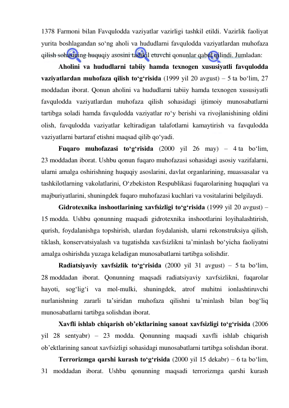  
 
1378 Farmoni bilan Favqulodda vaziyatlar vazirligi tashkil etildi. Vazirlik faoliyat 
yurita boshlagandan so‘ng aholi va hududlarni favqulodda vaziyatlardan muhofaza 
qilish sohasining huquqiy asosini tashkil etuvchi qonunlar qabul qilindi. Jumladan: 
Aholini va hududlarni tabiiy hamda texnogen xususiyatli favqulodda 
vaziyatlardan muhofaza qilish to‘g‘risida (1999 yil 20 avgust) – 5 ta bo‘lim, 27 
moddadan iborat. Qonun aholini va hududlarni tabiiy hamda texnogen xususiyatli 
favqulodda vaziyatlardan muhofaza qilish sohasidagi ijtimoiy munosabatlarni 
tartibga soladi hamda favqulodda vaziyatlar ro‘y berishi va rivojlanishining oldini 
olish, favqulodda vaziyatlar keltiradigan talafotlarni kamaytirish va favqulodda 
vaziyatlarni bartaraf etishni maqsad qilib qo‘yadi. 
Fuqaro muhofazasi to‘g‘risida (2000 yil 26 may) – 4 ta bo‘lim, 
23 moddadan iborat. Ushbu qonun fuqaro muhofazasi sohasidagi asosiy vazifalarni, 
ularni amalga oshirishning huquqiy asoslarini, davlat organlarining, muassasalar va 
tashkilotlarning vakolatlarini, O‘zbekiston Respublikasi fuqarolarining huquqlari va 
majburiyatlarini, shuningdek fuqaro muhofazasi kuchlari va vositalarini belgilaydi. 
Gidrotexnika inshootlarining xavfsizligi to‘g‘risida (1999 yil 20 avgust) – 
15 modda. Ushbu qonunning maqsadi gidrotexnika inshootlarini loyihalashtirish, 
qurish, foydalanishga topshirish, ulardan foydalanish, ularni rekonstruksiya qilish, 
tiklash, konservatsiyalash va tugatishda xavfsizlikni ta’minlash bo‘yicha faoliyatni 
amalga oshirishda yuzaga keladigan munosabatlarni tartibga solishdir. 
Radiatsiyaviy xavfsizlik to‘g‘risida (2000 yil 31 avgust) – 5 ta bo‘lim, 
28 moddadan iborat. Qonunning maqsadi radiatsiyaviy xavfsizlikni, fuqarolar 
hayoti, sog‘lig‘i va mol-mulki, shuningdek, atrof muhitni ionlashtiruvchi 
nurlanishning zararli ta’siridan muhofaza qilishni ta’minlash bilan bog‘liq 
munosabatlarni tartibga solishdan iborat. 
Xavfli ishlab chiqarish ob’ektlarining sanoat xavfsizligi to‘g‘risida (2006 
yil 28 sentyabr) – 23 modda. Qonunning maqsadi xavfli ishlab chiqarish 
ob’ektlarining sanoat xavfsizligi sohasidagi munosabatlarni tartibga solishdan iborat. 
Terrorizmga qarshi kurash to‘g‘risida (2000 yil 15 dekabr) – 6 ta bo‘lim, 
31 moddadan iborat. Ushbu qonunning maqsadi terrorizmga qarshi kurash 
