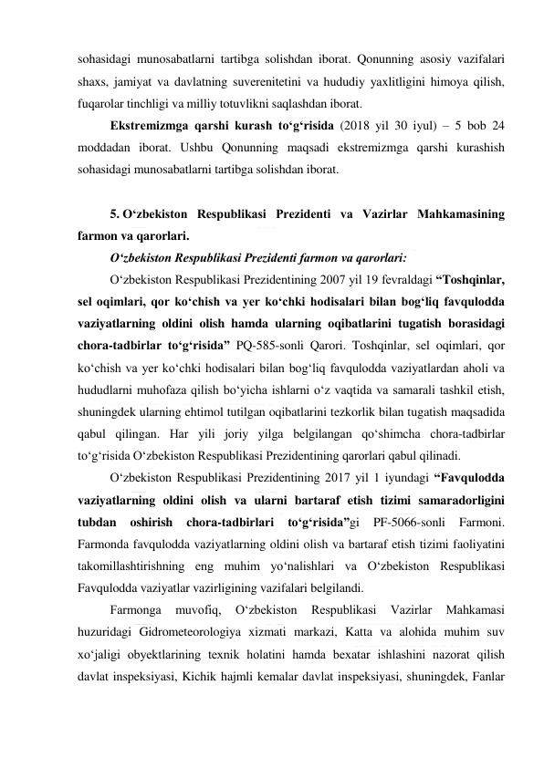  
 
sohasidagi munosabatlarni tartibga solishdan iborat. Qonunning asosiy vazifalari 
shaxs, jamiyat va davlatning suverenitetini va hududiy yaxlitligini himoya qilish, 
fuqarolar tinchligi va milliy totuvlikni saqlashdan iborat. 
Ekstremizmga qarshi kurash to‘g‘risida (2018 yil 30 iyul) – 5 bob 24 
moddadan iborat. Ushbu Qonunning maqsadi ekstremizmga qarshi kurashish 
sohasidagi munosabatlarni tartibga solishdan iborat. 
 
5. O‘zbekiston Respublikasi Prezidenti va Vazirlar Mahkamasining 
farmon va qarorlari. 
O‘zbekiston Respublikasi Prezidenti farmon va qarorlari: 
O‘zbekiston Respublikasi Prezidentining 2007 yil 19 fevraldagi “Toshqinlar, 
sel oqimlari, qor ko‘chish va yer ko‘chki hodisalari bilan bog‘liq favqulodda 
vaziyatlarning oldini olish hamda ularning oqibatlarini tugatish borasidagi 
chora-tadbirlar to‘g‘risida” PQ-585-sonli Qarori. Toshqinlar, sel oqimlari, qor 
ko‘chish va yer ko‘chki hodisalari bilan bog‘liq favqulodda vaziyatlardan aholi va 
hududlarni muhofaza qilish bo‘yicha ishlarni o‘z vaqtida va samarali tashkil etish, 
shuningdek ularning ehtimol tutilgan oqibatlarini tezkorlik bilan tugatish maqsadida 
qabul qilingan. Har yili joriy yilga belgilangan qo‘shimcha chora-tadbirlar 
to‘g‘risida O‘zbekiston Respublikasi Prezidentining qarorlari qabul qilinadi. 
O‘zbekiston Respublikasi Prezidentining 2017 yil 1 iyundagi “Favqulodda 
vaziyatlarning oldini olish va ularni bartaraf etish tizimi samaradorligini 
tubdan 
oshirish 
chora-tadbirlari 
to‘g‘risida”gi 
PF-5066-sonli 
Farmoni. 
Farmonda favqulodda vaziyatlarning oldini olish va bartaraf etish tizimi faoliyatini 
takomillashtirishning eng muhim yo‘nalishlari va O‘zbekiston Respublikasi 
Favqulodda vaziyatlar vazirligining vazifalari belgilandi. 
Farmonga 
muvofiq, 
O‘zbekiston 
Respublikasi 
Vazirlar 
Mahkamasi 
huzuridagi Gidrometeorologiya xizmati markazi, Katta va alohida muhim suv 
xo‘jaligi obyektlarining texnik holatini hamda bexatar ishlashini nazorat qilish 
davlat inspeksiyasi, Kichik hajmli kemalar davlat inspeksiyasi, shuningdek, Fanlar 
