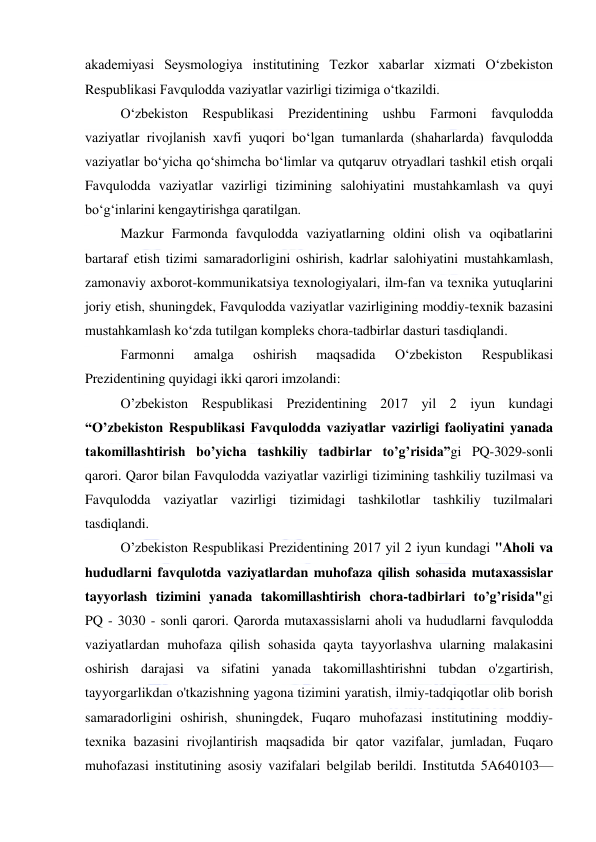  
 
akademiyasi Seysmologiya institutining Tezkor xabarlar xizmati O‘zbekiston 
Respublikasi Favqulodda vaziyatlar vazirligi tizimiga o‘tkazildi. 
O‘zbekiston Respublikasi Prezidentining ushbu Farmoni favqulodda 
vaziyatlar rivojlanish xavfi yuqori bo‘lgan tumanlarda (shaharlarda) favqulodda 
vaziyatlar bo‘yicha qo‘shimcha bo‘limlar va qutqaruv otryadlari tashkil etish orqali 
Favqulodda vaziyatlar vazirligi tizimining salohiyatini mustahkamlash va quyi 
bo‘g‘inlarini kengaytirishga qaratilgan. 
Mazkur Farmonda favqulodda vaziyatlarning oldini olish va oqibatlarini 
bartaraf etish tizimi samaradorligini oshirish, kadrlar salohiyatini mustahkamlash, 
zamonaviy axborot-kommunikatsiya texnologiyalari, ilm-fan va texnika yutuqlarini 
joriy etish, shuningdek, Favqulodda vaziyatlar vazirligining moddiy-texnik bazasini 
mustahkamlash ko‘zda tutilgan kompleks chora-tadbirlar dasturi tasdiqlandi. 
Farmonni 
amalga 
oshirish 
maqsadida 
O‘zbekiston 
Respublikasi 
Prezidentining quyidagi ikki qarori imzolandi: 
O’zbekiston Respublikasi Prezidentining 2017 yil 2 iyun kundagi 
“O’zbekiston Respublikasi Favqulodda vaziyatlar vazirligi faoliyatini yanada 
takomillashtirish bo’yicha tashkiliy tadbirlar to’g’risida”gi PQ-3029-sonli 
qarori. Qaror bilan Favqulodda vaziyatlar vazirligi tizimining tashkiliy tuzilmasi va 
Favqulodda vaziyatlar vazirligi tizimidagi tashkilotlar tashkiliy tuzilmalari 
tasdiqlandi. 
O’zbekiston Respublikasi Prezidentining 2017 yil 2 iyun kundagi "Aholi va 
hududlarni favqulotda vaziyatlardan muhofaza qilish sohasida mutaxassislar 
tayyorlash tizimini yanada takomillashtirish chora-tadbirlari to’g’risida"gi  
PQ - 3030 - sonli qarori. Qarorda mutaхassislarni aholi va hududlarni favqulodda 
vaziyatlardan muhofaza qilish sohasida qayta tayyorlashva ularning malakasini 
oshirish darajasi va sifatini yanada takomillashtirishni tubdan o'zgartirish, 
tayyorgarlikdan o'tkazishning yagona tizimini yaratish, ilmiy-tadqiqotlar olib borish 
samaradorligini oshirish, shuningdek, Fuqaro muhofazasi institutining moddiy-
teхnika bazasini rivojlantirish maqsadida bir qator vazifalar, jumladan, Fuqaro 
muhofazasi institutining asosiy vazifalari belgilab berildi. Institutda 5A640103—
