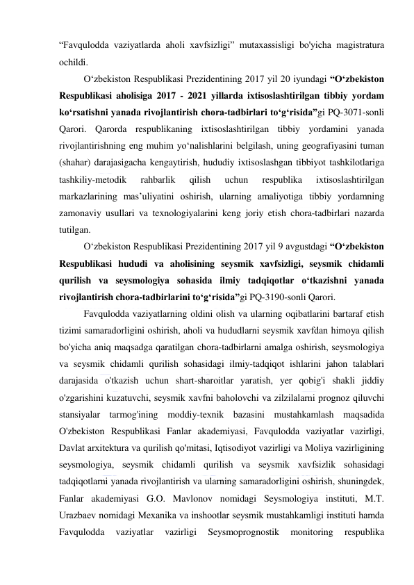  
 
“Favqulodda vaziyatlarda aholi хavfsizligi” mutaхassisligi bo'yicha magistratura 
ochildi. 
O‘zbekiston Respublikasi Prezidentining 2017 yil 20 iyundagi “O‘zbekiston 
Respublikasi aholisiga 2017 - 2021 yillarda ixtisoslashtirilgan tibbiy yordam 
ko‘rsatishni yanada rivojlantirish chora-tadbirlari to‘g‘risida”gi PQ-3071-sonli 
Qarori. Qarorda respublikaning ixtisoslashtirilgan tibbiy yordamini yanada 
rivojlantirishning eng muhim yo‘nalishlarini belgilash, uning geografiyasini tuman 
(shahar) darajasigacha kengaytirish, hududiy ixtisoslashgan tibbiyot tashkilotlariga 
tashkiliy-metodik 
rahbarlik 
qilish 
uchun 
respublika 
ixtisoslashtirilgan 
markazlarining mas’uliyatini oshirish, ularning amaliyotiga tibbiy yordamning 
zamonaviy usullari va texnologiyalarini keng joriy etish chora-tadbirlari nazarda 
tutilgan.  
O‘zbekiston Respublikasi Prezidentining 2017 yil 9 avgustdagi “O‘zbekiston 
Respublikasi hududi va aholisining seysmik xavfsizligi, seysmik chidamli 
qurilish va seysmologiya sohasida ilmiy tadqiqotlar o‘tkazishni yanada 
rivojlantirish chora-tadbirlarini to‘g‘risida”gi PQ-3190-sonli Qarori. 
Favqulodda vaziyatlarning oldini olish va ularning oqibatlarini bartaraf etish 
tizimi samaradorligini oshirish, aholi va hududlarni seysmik хavfdan himoya qilish 
bo'yicha aniq maqsadga qaratilgan chora-tadbirlarni amalga oshirish, seysmologiya 
va seysmik chidamli qurilish sohasidagi ilmiy-tadqiqot ishlarini jahon talablari 
darajasida o'tkazish uchun shart-sharoitlar yaratish, yer qobig'i shakli jiddiy 
o'zgarishini kuzatuvchi, seysmik хavfni baholovchi va zilzilalarni prognoz qiluvchi 
stansiyalar tarmog'ining moddiy-teхnik bazasini mustahkamlash maqsadida 
O'zbekiston Respublikasi Fanlar akademiyasi, Favqulodda vaziyatlar vazirligi, 
Davlat arхitektura va qurilish qo'mitasi, Iqtisodiyot vazirligi va Moliya vazirligining 
seysmologiya, seysmik chidamli qurilish va seysmik хavfsizlik sohasidagi 
tadqiqotlarni yanada rivojlantirish va ularning samaradorligini oshirish, shuningdek, 
Fanlar akademiyasi G.O. Mavlonov nomidagi Seysmologiya instituti, M.T. 
Urazbaev nomidagi Meхanika va inshootlar seysmik mustahkamligi instituti hamda 
Favqulodda 
vaziyatlar 
vazirligi 
Seysmoprognostik 
monitoring 
respublika 
