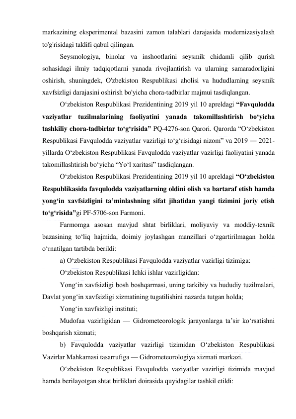  
 
markazining eksperimental bazasini zamon talablari darajasida modernizasiyalash 
to'g'risidagi taklifi qabul qilingan. 
Seysmologiya, binolar va inshootlarini seysmik chidamli qilib qurish 
sohasidagi ilmiy tadqiqotlarni yanada rivojlantirish va ularning samaradorligini 
oshirish, shuningdek, O'zbekiston Respublikasi aholisi va hududlarning seysmik 
хavfsizligi darajasini oshirish bo'yicha chora-tadbirlar majmui tasdiqlangan. 
O‘zbekiston Respublikasi Prezidentining 2019 yil 10 apreldagi “Favqulodda 
vaziyatlar tuzilmalarining faoliyatini yanada takomillashtirish bo‘yicha 
tashkiliy chora-tadbirlar to‘g‘risida” PQ-4276-son Qarori. Qarorda “O‘zbekiston 
Respublikasi Favqulodda vaziyatlar vazirligi to‘g‘risidagi nizom” va 2019 ― 2021-
yillarda O‘zbekiston Respublikasi Favqulodda vaziyatlar vazirligi faoliyatini yanada 
takomillashtirish bo‘yicha “Yo‘l xaritasi” tasdiqlangan. 
O‘zbekiston Respublikasi Prezidentining 2019 yil 10 apreldagi “O‘zbekiston 
Respublikasida favqulodda vaziyatlarning oldini olish va bartaraf etish hamda 
yong‘in xavfsizligini ta’minlashning sifat jihatidan yangi tizimini joriy etish 
to‘g‘risida”gi PF-5706-son Farmoni.  
Farmomga asosan mavjud shtat birliklari, moliyaviy va moddiy-texnik 
bazasining to‘liq hajmida, doimiy joylashgan manzillari o‘zgartirilmagan holda 
o‘rnatilgan tartibda berildi:  
a) O‘zbekiston Respublikasi Favqulodda vaziyatlar vazirligi tizimiga: 
O‘zbekiston Respublikasi Ichki ishlar vazirligidan: 
Yong‘in xavfsizligi bosh boshqarmasi, uning tarkibiy va hududiy tuzilmalari, 
Davlat yong‘in xavfsizligi xizmatining tugatilishini nazarda tutgan holda; 
Yong‘in xavfsizligi instituti; 
Mudofaa vazirligidan — Gidrometeorologik jarayonlarga ta’sir ko‘rsatishni 
boshqarish xizmati; 
b) Favqulodda vaziyatlar vazirligi tizimidan O‘zbekiston Respublikasi 
Vazirlar Mahkamasi tasarrufiga — Gidrometeorologiya xizmati markazi.  
O‘zbekiston Respublikasi Favqulodda vaziyatlar vazirligi tizimida mavjud 
hamda berilayotgan shtat birliklari doirasida quyidagilar tashkil etildi: 
