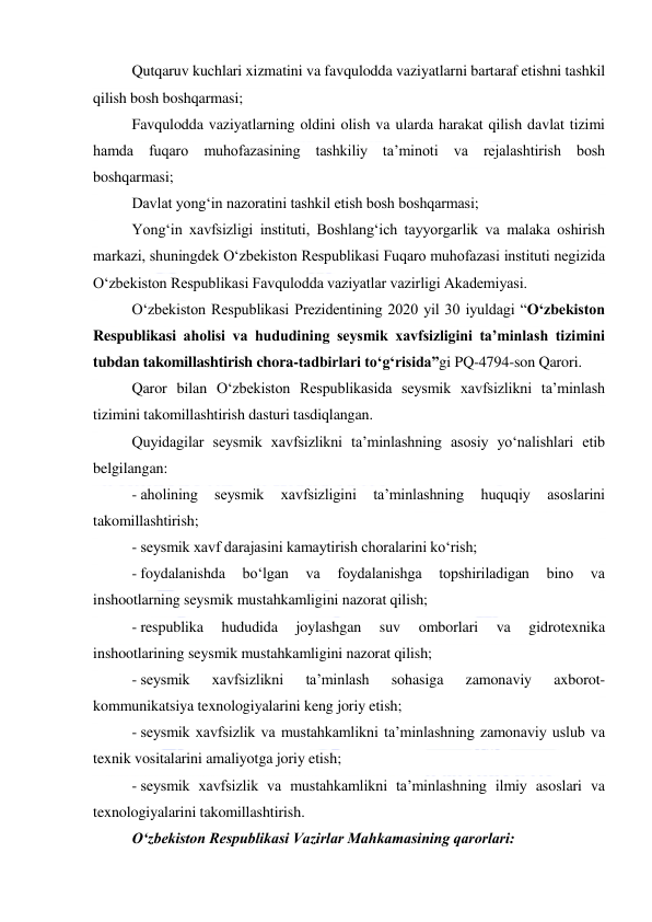  
 
Qutqaruv kuchlari xizmatini va favqulodda vaziyatlarni bartaraf etishni tashkil 
qilish bosh boshqarmasi; 
Favqulodda vaziyatlarning oldini olish va ularda harakat qilish davlat tizimi 
hamda fuqaro muhofazasining tashkiliy ta’minoti va rejalashtirish bosh 
boshqarmasi; 
Davlat yong‘in nazoratini tashkil etish bosh boshqarmasi; 
Yong‘in xavfsizligi instituti, Boshlang‘ich tayyorgarlik va malaka oshirish 
markazi, shuningdek O‘zbekiston Respublikasi Fuqaro muhofazasi instituti negizida 
O‘zbekiston Respublikasi Favqulodda vaziyatlar vazirligi Akademiyasi. 
O‘zbekiston Respublikasi Prezidentining 2020 yil 30 iyuldagi “O‘zbekiston 
Respublikasi aholisi va hududining seysmik xavfsizligini ta’minlash tizimini 
tubdan takomillashtirish chora-tadbirlari to‘g‘risida”gi PQ-4794-son Qarori. 
Qaror bilan O‘zbekiston Respublikasida seysmik xavfsizlikni ta’minlash 
tizimini takomillashtirish dasturi tasdiqlangan.  
Quyidagilar seysmik xavfsizlikni ta’minlashning asosiy yo‘nalishlari etib 
belgilangan: 
- aholining 
seysmik 
xavfsizligini 
ta’minlashning 
huquqiy 
asoslarini 
takomillashtirish; 
- seysmik xavf darajasini kamaytirish choralarini ko‘rish; 
- foydalanishda 
bo‘lgan 
va 
foydalanishga 
topshiriladigan 
bino 
va 
inshootlarning seysmik mustahkamligini nazorat qilish; 
- respublika 
hududida 
joylashgan 
suv 
omborlari 
va 
gidrotexnika 
inshootlarining seysmik mustahkamligini nazorat qilish; 
- seysmik 
xavfsizlikni 
ta’minlash 
sohasiga 
zamonaviy 
axborot-
kommunikatsiya texnologiyalarini keng joriy etish; 
- seysmik xavfsizlik va mustahkamlikni ta’minlashning zamonaviy uslub va 
texnik vositalarini amaliyotga joriy etish; 
- seysmik xavfsizlik va mustahkamlikni ta’minlashning ilmiy asoslari va 
texnologiyalarini takomillashtirish. 
O‘zbekiston Respublikasi Vazirlar Mahkamasining qarorlari: 
