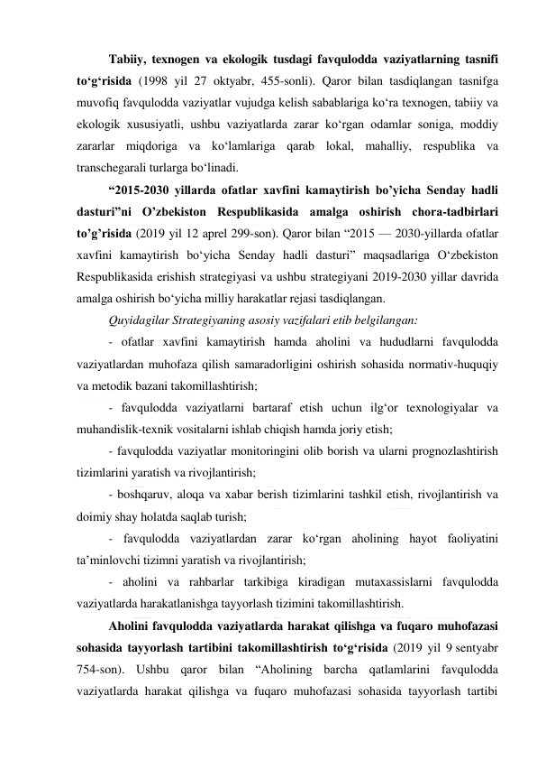  
 
Tabiiy, texnogen va ekologik tusdagi favqulodda vaziyatlarning tasnifi 
to‘g‘risida (1998 yil 27 oktyabr, 455-sonli). Qaror bilan tasdiqlangan tasnifga 
muvofiq favqulodda vaziyatlar vujudga kelish sabablariga ko‘ra texnogen, tabiiy va 
ekologik xususiyatli, ushbu vaziyatlarda zarar ko‘rgan odamlar soniga, moddiy 
zararlar miqdoriga va ko‘lamlariga qarab lokal, mahalliy, respublika va 
transchegarali turlarga bo‘linadi. 
“2015-2030 yillarda ofatlar xavfini kamaytirish bo’yicha Senday hadli 
dasturi”ni O’zbekiston Respublikasida amalga oshirish chora-tadbirlari 
to’g’risida (2019 yil 12 aprel 299-son). Qaror bilan “2015 — 2030-yillarda ofatlar 
xavfini kamaytirish bo‘yicha Senday hadli dasturi” maqsadlariga O‘zbekiston 
Respublikasida erishish strategiyasi va ushbu strategiyani 2019-2030 yillar davrida 
amalga oshirish bo‘yicha milliy harakatlar rejasi tasdiqlangan.  
Quyidagilar Strategiyaning asosiy vazifalari etib belgilangan: 
- ofatlar xavfini kamaytirish hamda aholini va hududlarni favqulodda 
vaziyatlardan muhofaza qilish samaradorligini oshirish sohasida normativ-huquqiy 
va metodik bazani takomillashtirish; 
- favqulodda vaziyatlarni bartaraf etish uchun ilg‘or texnologiyalar va 
muhandislik-texnik vositalarni ishlab chiqish hamda joriy etish; 
- favqulodda vaziyatlar monitoringini olib borish va ularni prognozlashtirish 
tizimlarini yaratish va rivojlantirish; 
- boshqaruv, aloqa va xabar berish tizimlarini tashkil etish, rivojlantirish va 
doimiy shay holatda saqlab turish; 
- favqulodda vaziyatlardan zarar ko‘rgan aholining hayot faoliyatini 
ta’minlovchi tizimni yaratish va rivojlantirish; 
- aholini va rahbarlar tarkibiga kiradigan mutaxassislarni favqulodda 
vaziyatlarda harakatlanishga tayyorlash tizimini takomillashtirish. 
Aholini favqulodda vaziyatlarda harakat qilishga va fuqaro muhofazasi 
sohasida tayyorlash tartibini takomillashtirish to‘g‘risida (2019 yil 9 sentyabr 
754-son). Ushbu qaror bilan “Aholining barcha qatlamlarini favqulodda 
vaziyatlarda harakat qilishga va fuqaro muhofazasi sohasida tayyorlash tartibi 
