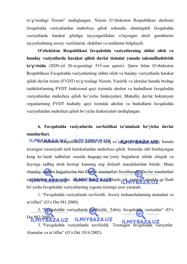  
 
to‘g‘risidagi Nizom” tasdiqlangan. Nizom O‘zbekiston Respublikasi aholisini 
favqulodda vaziyatlardan muhofaza qilish sohasida, shuningdek favqulodda 
vaziyatlarda harakat qilishga tayyorgarlikdan o‘tayotgan aholi guruhlarini 
tayyorlashning asosiy vazifalarini, shakllari va usullarini belgilaydi. 
O‘zbekiston Respublikasi favqulodda vaziyatlarning oldini olish va 
bunday vaziyatlarda harakat qilish davlat tizimini yanada takomillashtirish 
to‘g‘risida (2020-yil 26-avgustdagi 515-son qarori). Qaror bilan O‘zbekiston 
Respublikasi Favqulodda vaziyatlarning oldini olish va bunday vaziyatlarda harakat 
qilish davlat tizimi (FVDT) to‘g‘risidagi Nizom; Vazirlik va idoralar hamda boshqa 
tashkilotlarning FVDT funksional quyi tizimida aholini va hududlarni favqulodda 
vaziyatlardan muhofaza qilish bo‘yicha funksiyalari; Mahalliy davlat hokimiyati 
organlarining FVDT hududiy quyi tizimida aholini va hududlarni favqulodda 
vaziyatlardan muhofaza qilish bo‘yicha funksiyalari tasdiqlangan.  
 
6. Favqulodda vaziyatlarda xavfsizlikni ta’minlash bo’yicha davlat 
standartlari. 
O‘zbekiston Respublikasi aholisi va xalq xo`jaligi ob’ektlarini tabiiy hamda 
texnogen xususiyatli turli halokatlardan muhofaza qilish  borasida olib borilayotgan 
keng ko`lamli tadbirlari orasida huquqiy-me’yoriy hujjatlarni ishlab chiqish va 
hayotga tadbiq etish hozirgi kunning eng dolzarb masalalaridan biridir. Mana 
shunday muhim hujjatlardan biri Davlat standartlari hisoblanadi. Davlat standartlari 
tashkilotlar, muassasalar, idoralar, ilmiy dargohlarda ish yuritish, amalda qo`llash 
bo`yicha favqulodda vaziyatlarning yagona tizimiga asos yaratadi. 
1. “Favqulodda vaziyatlarda xavfsizlik. Asosiy tushunchalarning atamalari va 
ta’riflari” (O’z Dst 981:2000).  
2. “Favqulodda vaziyatlarda xavfsizlik. Tabiiy favqulodda vaziyatlar” (O’z 
Dst 982:2000).  
3. “Favqulodda vaziyatlarda xavfsizlik. Texnogen favqulodda vaziyatlar. 
Atamalar va ta’riflar” (O’z Dst 1014:2002). 
