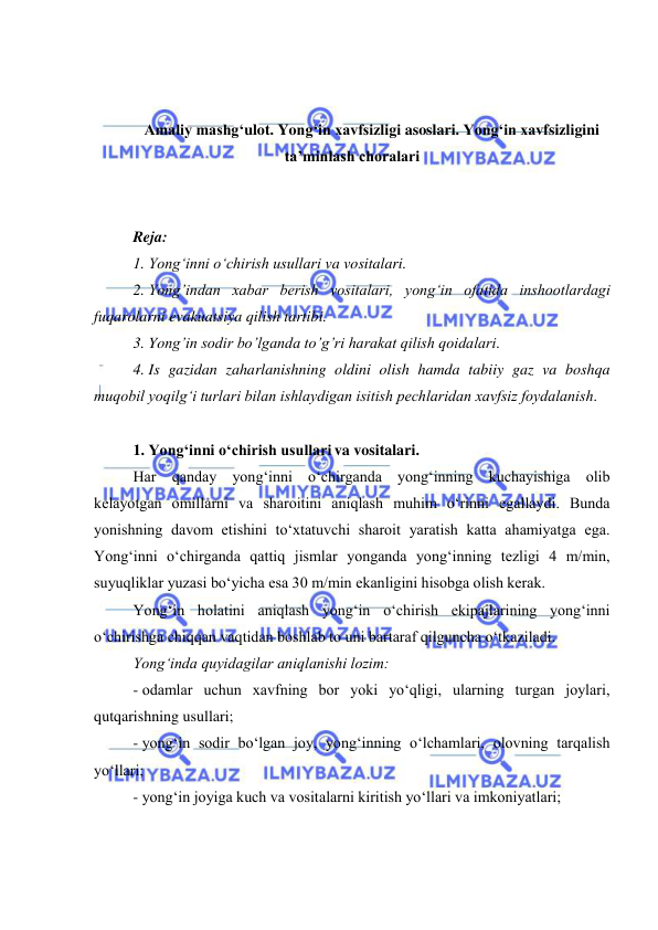  
 
 
 
Amaliy mashg‘ulot. Yong‘in xavfsizligi asoslari. Yong‘in xavfsizligini 
ta’minlash choralari 
 
 
Reja: 
1. Yong‘inni o‘chirish usullari va vositalari.  
2. Yong’indan xabar berish vositalari, yong‘in ofatida inshootlardagi 
fuqarolarni evakuatsiya qilish tartibi. 
3. Yong’in sodir bo’lganda to’g’ri harakat qilish qoidalari. 
4. Is gazidan zaharlanishning oldini olish hamda tabiiy gaz va boshqa 
muqobil yoqilg‘i turlari bilan ishlaydigan isitish pechlaridan xavfsiz foydalanish. 
 
1. Yong‘inni o‘chirish usullari va vositalari.  
Har qanday yong‘inni o‘chirganda yong‘inning kuchayishiga olib 
kelayotgan omillarni va sharoitini aniqlash muhim o‘rinni egallaydi. Bunda 
yonishning davom etishini to‘xtatuvchi sharoit yaratish katta ahamiyatga ega. 
Yong‘inni o‘chirganda qattiq jismlar yonganda yong‘inning tezligi 4 m/min, 
suyuqliklar yuzasi bo‘yicha esa 30 m/min ekanligini hisobga olish kerak. 
Yong‘in holatini aniqlash yong‘in o‘chirish ekipajlarining yong‘inni 
o‘chirishga chiqqan vaqtidan boshlab to uni bartaraf qilguncha o‘tkaziladi. 
Yong‘inda quyidagilar aniqlanishi lozim: 
- odamlar uchun xavfning bor yoki yo‘qligi, ularning turgan joylari, 
qutqarishning usullari; 
- yong‘in sodir bo‘lgan joy, yong‘inning o‘lchamlari, olovning tarqalish 
yo‘llari; 
- yong‘in joyiga kuch va vositalarni kiritish yo‘llari va imkoniyatlari; 
