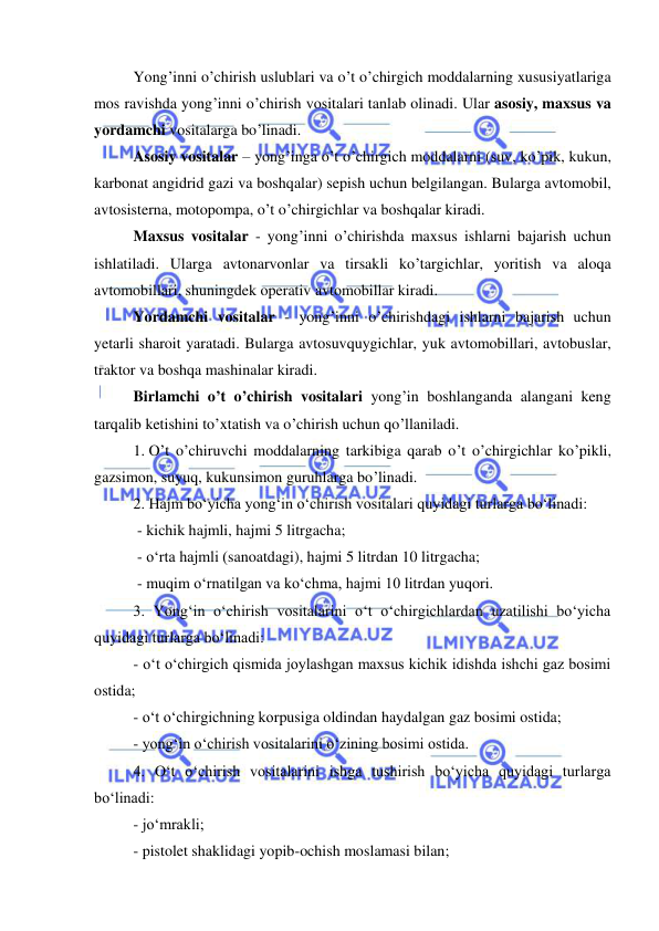  
 
Yong’inni o’chirish uslublari va o’t o’chirgich moddalarning xususiyatlariga 
mos ravishda yong’inni o’chirish vositalari tanlab olinadi. Ular asosiy, maxsus va 
yordamchi vositalarga bo’linadi. 
Asosiy vositalar – yong’inga o’t o’chirgich moddalarni (suv, ko’pik, kukun, 
karbonat angidrid gazi va boshqalar) sepish uchun belgilangan. Bularga avtomobil, 
avtosisterna, motopompa, o’t o’chirgichlar va boshqalar kiradi. 
Maxsus vositalar - yong’inni o’chirishda maxsus ishlarni bajarish uchun 
ishlatiladi. Ularga avtonarvonlar va tirsakli ko’targichlar, yoritish va aloqa 
avtomobillari, shuningdek operativ avtomobillar kiradi. 
Yordamchi vositalar - yong’inni o’chirishdagi ishlarni bajarish uchun 
yetarli sharoit yaratadi. Bularga avtosuvquygichlar, yuk avtomobillari, avtobuslar, 
traktor va boshqa mashinalar kiradi. 
Birlamchi o’t o’chirish vositalari yong’in boshlanganda alangani keng 
tarqalib ketishini to’xtatish va o’chirish uchun qo’llaniladi. 
1. O’t o’chiruvchi moddalarning tarkibiga qarab o’t o’chirgichlar ko’pikli, 
gazsimon, suyuq, kukunsimon guruhlarga bo’linadi. 
2. Hajm bo‘yicha yong‘in o‘chirish vositalari quyidagi turlarga bo‘linadi: 
 - kichik hajmli, hajmi 5 litrgacha; 
 - o‘rta hajmli (sanoatdagi), hajmi 5 litrdan 10 litrgacha; 
 - muqim o‘rnatilgan va ko‘chma, hajmi 10 litrdan yuqori.  
3. Yong‘in o‘chirish vositalarini o‘t o‘chirgichlardan uzatilishi bo‘yicha 
quyidagi turlarga bo‘linadi: 
- o‘t o‘chirgich qismida joylashgan maxsus kichik idishda ishchi gaz bosimi 
ostida; 
- o‘t o‘chirgichning korpusiga oldindan haydalgan gaz bosimi ostida; 
- yong‘in o‘chirish vositalarini o‘zining bosimi ostida. 
4. O‘t o‘chirish vositalarini ishga tushirish bo‘yicha quyidagi turlarga 
bo‘linadi: 
- jo‘mrakli; 
- pistolet shaklidagi yopib-ochish moslamasi bilan; 
