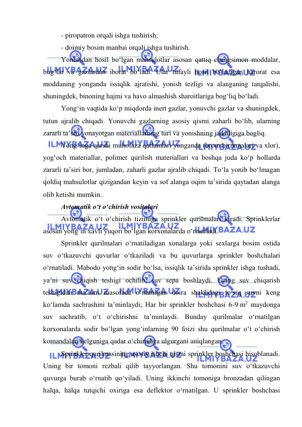  
 
- piropatron orqali ishga tushirish; 
- doimiy bosim manbai orqali ishga tushirish. 
Yonishdan hosil bo‘lgan mahsulotlar asosan qattiq changsimon moddalar, 
bug‘lar va gazlardan iborat bo‘ladi. Ular tufayli hosil bo‘ladigan harorat esa 
moddaning yonganda issiqlik ajratishi, yonish tezligi va alanganing tarqalishi, 
shuningdek, binoning hajmi va havo almashish sharoitlariga bog‘liq bo‘ladi. 
Yong‘in vaqtida ko‘p miqdorda inert gazlar, yonuvchi gazlar va shuningdek, 
tutun ajralib chiqadi. Yonuvchi gazlarning asosiy qismi zaharli bo‘lib, ularning 
zararli ta’siri yonayotgan materiallarning turi va yonishning jadalligiga bogliq. 
Yong‘inga qarshi muhofaza qatlamlari yonganda (brom birikmalari va xlor), 
yog‘och materiallar, polimer qurilish materiallari va boshqa juda ko‘p hollarda 
zararli ta’siri bor, jumladan, zaharli gazlar ajralib chiqadi. To‘la yonib bo‘lmagan 
qoldiq mahsulotlar qizigandan keyin va sof alanga oqim ta’sirida qaytadan alanga 
olib ketishi mumkin. 
Avtomatik o‘t o‘chirish vositalari 
Avtomatik o‘t o‘chirish tizimiga sprinkler qurilmalari kiradi. Sprinklerlar 
asosan yong‘in xavfi yuqori bo‘lgan korxonalarda o‘rnatiladi.  
Sprinkler qurilmalari o‘rnatiladigan xonalarga yoki sexlarga bosim ostida 
suv o‘tkazuvchi quvurlar o‘tkaziladi va bu quvurlarga sprinkler boshchalari 
o‘rnatiladi. Mabodo yong‘in sodir bo‘lsa, issiqlik ta’sirida sprinkler ishga tushadi, 
ya’ni suv chiqish teshigi ochilib, suv sepa boshlaydi. Uning suv chiqarish 
teshigidan ma’lum masofada o‘rnatilgan doira shaklidagi to‘siq suvni keng 
ko‘lamda sachrashini ta’minlaydi; Har bir sprinkler boshchasi 6-9 m2 maydonga 
suv sachratib, o‘t o‘chirishni ta’minlaydi. Bunday qurilmalar o‘rnatilgan 
korxonalarda sodir bo‘lgan yong‘inlarning 90 foizi shu qurilmalar o‘t o‘chirish 
komandalari kelguniga qadar o‘chirishga ulgurgani aniqlangan.  
Sprinkler qurilmasining asosiy ishchi qismi sprinkler boshchasi hisoblanadi. 
Uning bir tomoni rezbali qilib tayyorlangan. Shu tomonini suv o‘tkazuvchi 
quvurga burab o‘rnatib qo‘yiladi. Uning ikkinchi tomoniga bronzadan qilingan 
halqa, halqa tutqichi oxiriga esa deflektor o‘rnatilgan. U sprinkler boshchasi 
