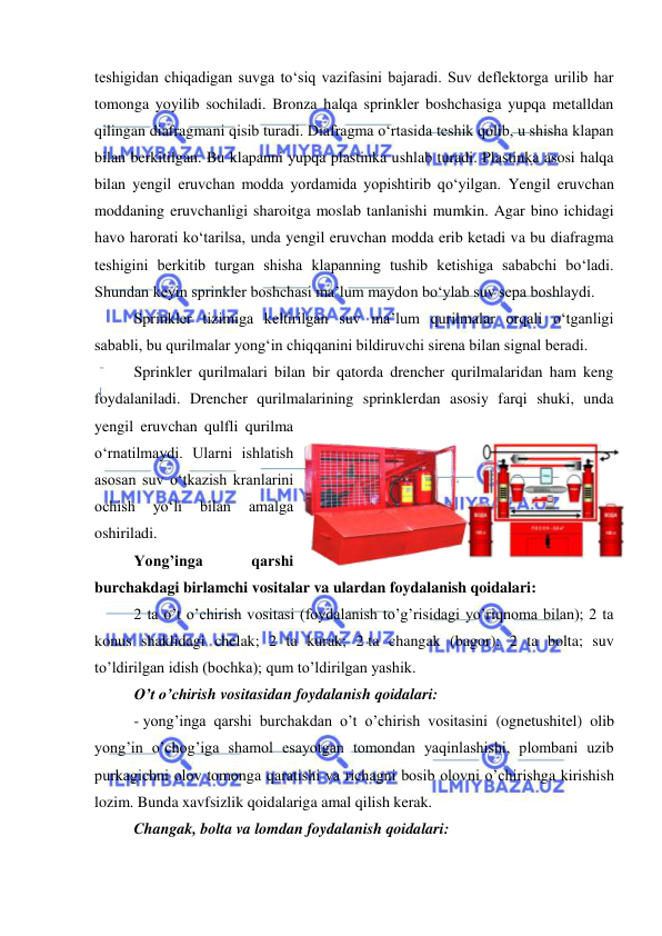  
 
teshigidan chiqadigan suvga to‘siq vazifasini bajaradi. Suv deflektorga urilib har 
tomonga yoyilib sochiladi. Bronza halqa sprinkler boshchasiga yupqa metalldan 
qilingan diafragmani qisib turadi. Diafragma o‘rtasida teshik qolib, u shisha klapan 
bilan berkitilgan. Bu klapanni yupqa plastinka ushlab turadi. Plastinka asosi halqa 
bilan yengil eruvchan modda yordamida yopishtirib qo‘yilgan. Yengil eruvchan 
moddaning eruvchanligi sharoitga moslab tanlanishi mumkin. Agar bino ichidagi 
havo harorati ko‘tarilsa, unda yengil eruvchan modda erib ketadi va bu diafragma 
teshigini berkitib turgan shisha klapanning tushib ketishiga sababchi bo‘ladi. 
Shundan keyin sprinkler boshchasi ma’lum maydon bo‘ylab suv sepa boshlaydi. 
Sprinkler tizimiga keltirilgan suv ma’lum qurilmalar orqali o‘tganligi 
sababli, bu qurilmalar yong‘in chiqqanini bildiruvchi sirena bilan signal beradi. 
Sprinkler qurilmalari bilan bir qatorda drencher qurilmalaridan ham keng 
foydalaniladi. Drencher qurilmalarining sprinklerdan asosiy farqi shuki, unda 
yengil eruvchan qulfli qurilma 
o‘rnatilmaydi. Ularni ishlatish 
asosan suv o‘tkazish kranlarini 
ochish 
yo‘li 
bilan 
amalga 
oshiriladi. 
Yong’inga 
qarshi 
burchakdagi birlamchi vositalar va ulardan foydalanish qoidalari: 
2 ta o’t o’chirish vositasi (foydalanish to’g’risidagi yo’riqnoma bilan); 2 ta 
konus shaklidagi chelak; 2 ta kurak; 2 ta changak (bagor); 2 ta bolta; suv 
to’ldirilgan idish (bochka); qum to’ldirilgan yashik. 
O’t o’chirish vositasidan foydalanish qoidalari: 
- yong’inga qarshi burchakdan o’t o’chirish vositasini (ognetushitel) olib 
yong’in o’chog’iga shamol esayotgan tomondan yaqinlashishi, plombani uzib 
purkagichni olov tomonga qaratishi va richagni bosib olovni o’chirishga kirishish 
lozim. Bunda xavfsizlik qoidalariga amal qilish kerak. 
Changak, bolta va lomdan foydalanish qoidalari: 
