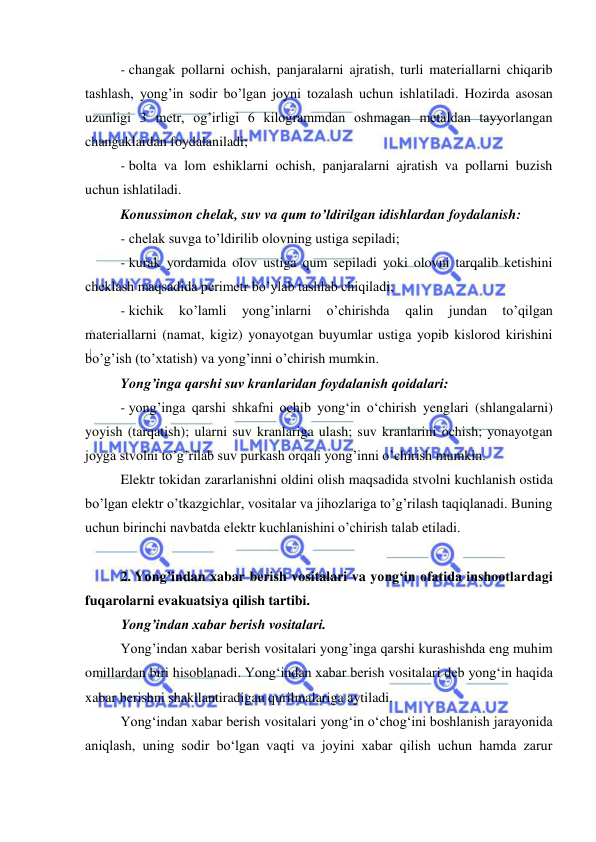  
 
- changak pollarni ochish, panjaralarni ajratish, turli materiallarni chiqarib 
tashlash, yong’in sodir bo’lgan joyni tozalash uchun ishlatiladi. Hozirda asosan 
uzunligi 3 metr, og’irligi 6 kilogrammdan oshmagan metaldan tayyorlangan 
changaklardan foydalaniladi; 
- bolta va lom eshiklarni ochish, panjaralarni ajratish va pollarni buzish 
uchun ishlatiladi. 
Konussimon chelak, suv va qum to’ldirilgan idishlardan foydalanish: 
- chelak suvga to’ldirilib olovning ustiga sepiladi; 
- kurak yordamida olov ustiga qum sepiladi yoki olovni tarqalib ketishini 
cheklash maqsadida perimetr bo’ylab tashlab chiqiladi; 
- kichik 
ko’lamli 
yong’inlarni 
o’chirishda 
qalin 
jundan 
to’qilgan 
materiallarni (namat, kigiz) yonayotgan buyumlar ustiga yopib kislorod kirishini 
bo’g’ish (to’xtatish) va yong’inni o’chirish mumkin. 
Yong’inga qarshi suv kranlaridan foydalanish qoidalari: 
- yong’inga qarshi shkafni ochib yong‘in o‘chirish yenglari (shlangalarni) 
yoyish (tarqatish); ularni suv kranlariga ulash; suv kranlarini ochish; yonayotgan 
joyga stvolni to’g’rilab suv purkash orqali yong’inni o’chirish mumkin. 
Elektr tokidan zararlanishni oldini olish maqsadida stvolni kuchlanish ostida 
bo’lgan elektr o’tkazgichlar, vositalar va jihozlariga to’g’rilash taqiqlanadi. Buning 
uchun birinchi navbatda elektr kuchlanishini o’chirish talab etiladi. 
 
2. Yong’indan xabar berish vositalari va yong‘in ofatida inshootlardagi 
fuqarolarni evakuatsiya qilish tartibi. 
Yong’indan xabar berish vositalari. 
Yong’indan xabar berish vositalari yong’inga qarshi kurashishda eng muhim 
omillardan biri hisoblanadi. Yong‘indan xabar berish vositalari deb yong‘in haqida 
xabar berishni shakllantiradigan qurilmalariga aytiladi.  
Yong‘indan xabar berish vositalari yong‘in o‘chog‘ini boshlanish jarayonida 
aniqlash, uning sodir bo‘lgan vaqti va joyini xabar qilish uchun hamda zarur 
