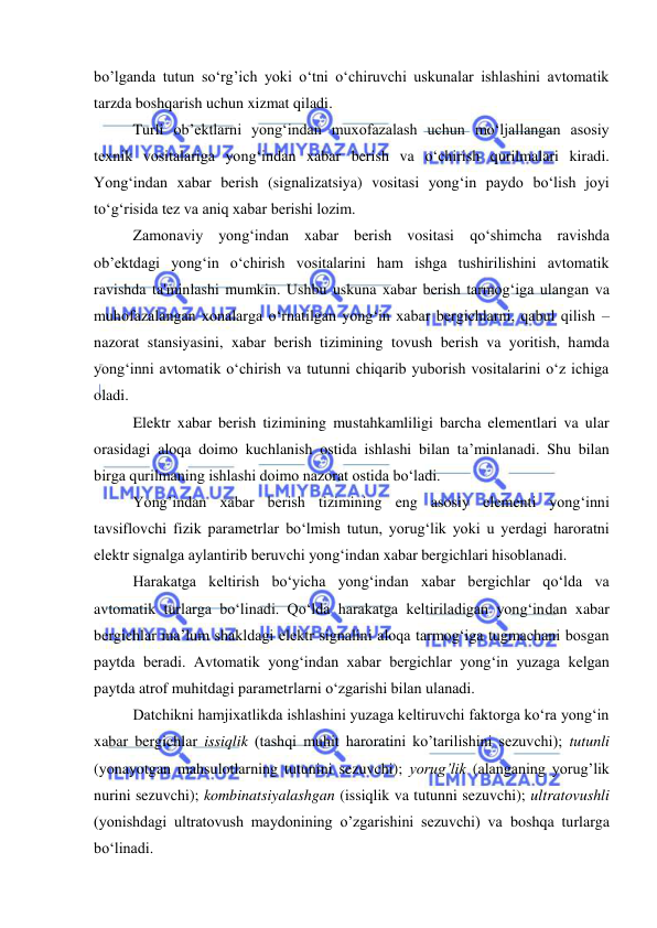  
 
bo’lganda tutun so‘rg’ich yoki o‘tni o‘chiruvchi uskunalar ishlashini avtomatik 
tarzda boshqarish uchun xizmat qiladi. 
Turli ob’ektlarni yong‘indan muxofazalash uchun mo‘ljallangan asosiy 
texnik vositalariga yong‘indan xabar berish va o‘chirish qurilmalari kiradi. 
Yong‘indan xabar berish (signalizatsiya) vositasi yong‘in paydo bo‘lish joyi 
to‘g‘risida tez va aniq xabar berishi lozim. 
Zamonaviy yong‘indan xabar berish vositasi qo‘shimcha ravishda 
ob’ektdagi yong‘in o‘chirish vositalarini ham ishga tushirilishini avtomatik 
ravishda ta'minlashi mumkin. Ushbu uskuna xabar berish tarmog‘iga ulangan va 
muhofazalangan xonalarga o‘rnatilgan yong‘in xabar bergichlarni, qabul qilish – 
nazorat stansiyasini, xabar berish tizimining tovush berish va yoritish, hamda 
yong‘inni avtomatik o‘chirish va tutunni chiqarib yuborish vositalarini o‘z ichiga 
oladi.  
Elektr xabar berish tizimining mustahkamliligi barcha elementlari va ular 
orasidagi aloqa doimo kuchlanish ostida ishlashi bilan ta’minlanadi. Shu bilan 
birga qurilmaning ishlashi doimo nazorat ostida bo‘ladi.  
Yong’indan xabar berish tizimining eng asosiy elementi yong‘inni 
tavsiflovchi fizik parametrlar bo‘lmish tutun, yorug‘lik yoki u yerdagi haroratni 
elektr signalga aylantirib beruvchi yong‘indan xabar bergichlari hisoblanadi. 
Harakatga keltirish bo‘yicha yong‘indan xabar bergichlar qo‘lda va 
avtomatik turlarga bo‘linadi. Qo‘lda harakatga keltiriladigan yong‘indan xabar 
bergichlar ma’lum shakldagi elektr signalini aloqa tarmog‘iga tugmachani bosgan 
paytda beradi. Avtomatik yong‘indan xabar bergichlar yong‘in yuzaga kelgan 
paytda atrof muhitdagi parametrlarni o‘zgarishi bilan ulanadi.  
Datchikni hamjixatlikda ishlashini yuzaga keltiruvchi faktorga ko‘ra yong‘in 
xabar bergichlar issiqlik (tashqi muhit haroratini ko’tarilishini sezuvchi); tutunli 
(yonayotgan mahsulotlarning tutunini sezuvchi); yorug’lik (alanganing yorug’lik 
nurini sezuvchi); kombinatsiyalashgan (issiqlik va tutunni sezuvchi); ultratovushli 
(yonishdagi ultratovush maydonining o’zgarishini sezuvchi) va boshqa turlarga 
bo‘linadi. 
