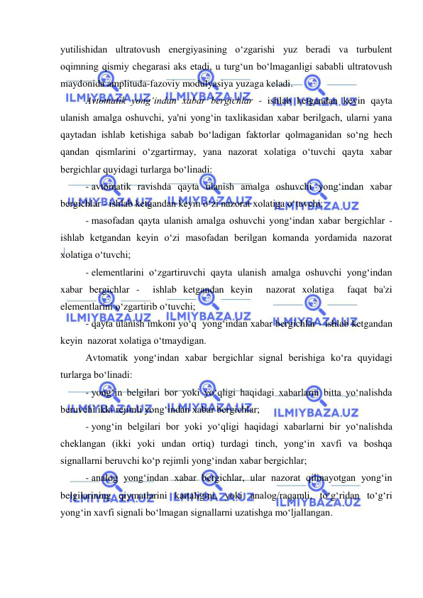  
 
yutilishidan ultratovush energiyasining o‘zgarishi yuz beradi va turbulent 
oqimning qismiy chegarasi aks etadi, u turg‘un bo‘lmaganligi sababli ultratovush 
maydonida amplituda-fazoviy modulyasiya yuzaga keladi. 
Avtomatik yong‘indan xabar bergichlar - ishlab ketgandan keyin qayta 
ulanish amalga oshuvchi, ya'ni yong‘in taxlikasidan xabar berilgach, ularni yana 
qaytadan ishlab ketishiga sabab bo‘ladigan faktorlar qolmaganidan so‘ng hech 
qandan qismlarini o‘zgartirmay, yana nazorat xolatiga o‘tuvchi qayta xabar 
bergichlar quyidagi turlarga bo‘linadi: 
- avtomatik ravishda qayta ulanish amalga oshuvchi yong‘indan xabar 
bergichlar - ishlab ketgandan keyin o‘zi nazorat xolatiga o‘tuvchi; 
- masofadan qayta ulanish amalga oshuvchi yong‘indan xabar bergichlar - 
ishlab ketgandan keyin o‘zi masofadan berilgan komanda yordamida nazorat 
xolatiga o‘tuvchi; 
- elementlarini o‘zgartiruvchi qayta ulanish amalga oshuvchi yong‘indan 
xabar bergichlar -  ishlab ketgandan keyin  nazorat xolatiga  faqat ba'zi 
elementlarini o‘zgartirib o‘tuvchi; 
- qayta ulanish imkoni yo‘q  yong‘indan xabar bergichlar - ishlab ketgandan 
keyin  nazorat xolatiga o‘tmaydigan.  
Avtomatik yong‘indan xabar bergichlar signal berishiga ko‘ra quyidagi 
turlarga bo‘linadi:  
- yong‘in belgilari bor yoki yo‘qligi haqidagi xabarlarni bitta yo‘nalishda 
beruvchi ikki rejimli yong‘indan xabar bergichlar; 
- yong‘in belgilari bor yoki yo‘qligi haqidagi xabarlarni bir yo‘nalishda 
cheklangan (ikki yoki undan ortiq) turdagi tinch, yong‘in xavfi va boshqa 
signallarni beruvchi ko‘p rejimli yong‘indan xabar bergichlar; 
- analog yong‘indan xabar bergichlar, ular nazorat qilinayotgan yong‘in 
belgilarining qiymatlarini kattaligini, yoki analog/raqamli, to‘g‘ridan to‘g‘ri 
yong‘in xavfi signali bo‘lmagan signallarni uzatishga mo‘ljallangan. 
 
