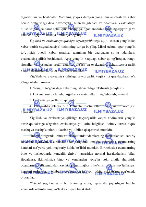  
 
algoritmlari va boshqalar. Vaqtning yuqori darajasi yong’inni aniqlash va xabar 
berish oralig’idagi davr davomiyligi bilan belgilanadi va odamlarni evakuatsiya 
qilish to’g’risida qaror qabul qilish tezligiga, ogohlantirish tizimining tayyorligi va 
ishonchliligiga va boshqa omillarga bog’liq. 
Yig’ilish va evakuatsiya qilishga tayyorgarlik vaqti (tyv) - asosan yong’indan 
xabar berish (signalizatsiya) tizimining turiga bog’liq. Misol uchun, agar yong’in 
to’g’risida ovozli xabar uzatilsa, taxminan bir daqiqadan so’ng odamlarni 
evakuatsiya qilish boshlanadi. Agar yong’in xaqidagi xabar qo’ng’iroqlar, rangli 
signallar va boshqalar orqali uzatilsa, yig’ish va evakuatsiya uchun tayyorgarlik 
vaqti 4 daqiqadan ko’proq vaqt olishi mumkin. 
Yig’ilish va evakuatsiya qilishga tayyorgarlik vaqti (tyv) quyidagilarni o’z 
ichiga olishi mumkin: 
1. Yong’in to’g’risidagi xabarning ishonchliligi tekshirish (aniqlash). 
2. Uskunalarni o’chirish, hujjatlar va materiallarni yig’ishtirish, kiyinish. 
3. Evakuatsiya yo’llarini qidirish. 
4. Chalkashlikliklarga olib keluvchi ma’lumotlar bilan bog’liq noto’g’ri 
harakatlar. 
Yig’ilish va evakuatsiya qilishga tayyorgarlik vaqtni xodimlarni yong’in 
tartib-qoidalariga o’rgatish, evakuatsiya yo’llarini belgilash, doimiy tarzda o’quv 
mashq va mashg’ulotlari o’tkazish yo’li bilan qisqartirish mumkin. 
Umuman olganda, bino va inshootlarda odamlarning harakatlanishi zaruriy 
funksional jarayon hisoblanadi. Bu jarayonni amalda oshirishda odamlarning 
harakati me’yoriy yoki majburiy holda bo‘lishi mumkin. Birinchisida odamlarning 
bino va inshootlarda kundalik ehtiyoj yuzasidan normal harakatlanishi bilan 
ifodalansa, ikkinchisida bino va xonalardan yong‘in yoki zilzila sharoitida 
odamlarni xavfli muhitdan xavfsiz joyga majburiy ko‘chish uchun mo‘ljallangan 
harakati tushuniladi. Majburiy evakuatsiya jarayoni ikkita yoki to‘rtta pog‘onada 
o‘tkaziladi. 
Birinchi pog‘onada - bu binoning oxirgi qavatida joylashgan barcha 
xonalarda odamlarning yo‘lakka chiqish harakatidir. 
