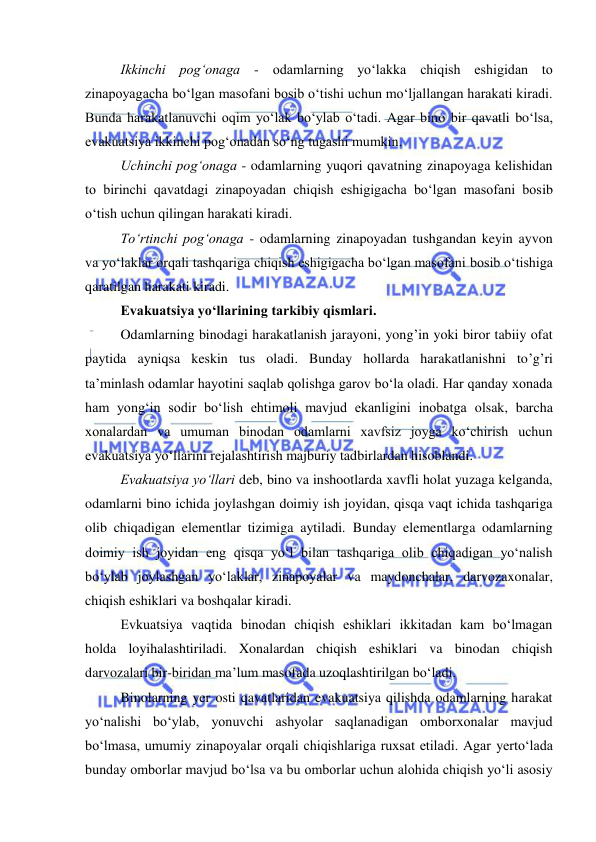  
 
Ikkinchi pog‘onaga - odamlarning yo‘lakka chiqish eshigidan to 
zinapoyagacha bo‘lgan masofani bosib o‘tishi uchun mo‘ljallangan harakati kiradi. 
Bunda harakatlanuvchi oqim yo‘lak bo‘ylab o‘tadi. Agar bino bir qavatli bo‘lsa, 
evakuatsiya ikkinchi pog‘onadan so‘ng tugashi mumkin. 
Uchinchi pog‘onaga - odamlarning yuqori qavatning zinapoyaga kelishidan 
to birinchi qavatdagi zinapoyadan chiqish eshigigacha bo‘lgan masofani bosib 
o‘tish uchun qilingan harakati kiradi. 
To‘rtinchi pog‘onaga - odamlarning zinapoyadan tushgandan keyin ayvon 
va yo‘laklar orqali tashqariga chiqish eshigigacha bo‘lgan masofani bosib o‘tishiga 
qaratilgan harakati kiradi.  
Evakuatsiya yo‘llarining tarkibiy qismlari. 
Odamlarning binodagi harakatlanish jarayoni, yong’in yoki biror tabiiy ofat 
paytida ayniqsa keskin tus oladi. Bunday hollarda harakatlanishni to’g’ri 
ta’minlash odamlar hayotini saqlab qolishga garov bo‘la oladi. Har qanday xonada 
ham yong‘in sodir bo‘lish ehtimoli mavjud ekanligini inobatga olsak, barcha 
xonalardan va umuman binodan odamlarni xavfsiz joyga ko‘chirish uchun 
evakuatsiya yo‘llarini rejalashtirish majburiy tadbirlardan hisoblandi. 
Evakuatsiya yo‘llari deb, bino va inshootlarda xavfli holat yuzaga kelganda, 
odamlarni bino ichida joylashgan doimiy ish joyidan, qisqa vaqt ichida tashqariga 
olib chiqadigan elementlar tizimiga aytiladi. Bunday elementlarga odamlarning 
doimiy ish joyidan eng qisqa yo‘l bilan tashqariga olib chiqadigan yo‘nalish 
bo‘ylab joylashgan yo‘laklar, zinapoyalar va maydonchalar, darvozaxonalar, 
chiqish eshiklari va boshqalar kiradi. 
Evkuatsiya vaqtida binodan chiqish eshiklari ikkitadan kam bo‘lmagan 
holda loyihalashtiriladi. Xonalardan chiqish eshiklari va binodan chiqish 
darvozalari bir-biridan ma’lum masofada uzoqlashtirilgan bo‘ladi. 
Binolarning yer osti qavatlaridan evakuatsiya qilishda odamlarning harakat 
yo‘nalishi bo‘ylab, yonuvchi ashyolar saqlanadigan omborxonalar mavjud 
bo‘lmasa, umumiy zinapoyalar orqali chiqishlariga ruxsat etiladi. Agar yerto‘lada 
bunday omborlar mavjud bo‘lsa va bu omborlar uchun alohida chiqish yo‘li asosiy 
