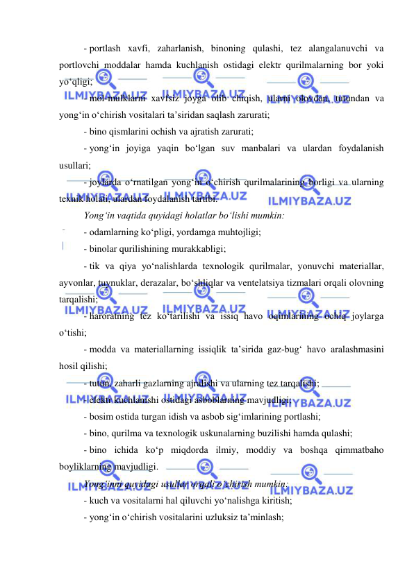  
 
- portlash xavfi, zaharlanish, binoning qulashi, tez alangalanuvchi va 
portlovchi moddalar hamda kuchlanish ostidagi elektr qurilmalarning bor yoki 
yo‘qligi; 
- mol-mulklarni xavfsiz joyga olib chiqish, ularni olovdan, tutundan va 
yong‘in o‘chirish vositalari ta’siridan saqlash zarurati; 
- bino qismlarini ochish va ajratish zarurati; 
- yong‘in joyiga yaqin bo‘lgan suv manbalari va ulardan foydalanish 
usullari; 
- joylarda o‘rnatilgan yong‘in o‘chirish qurilmalarining borligi va ularning 
texnik holati, ulardan foydalanish tartibi. 
Yong‘in vaqtida quyidagi holatlar bo‘lishi mumkin: 
- odamlarning ko‘pligi, yordamga muhtojligi; 
- binolar qurilishining murakkabligi; 
- tik va qiya yo‘nalishlarda texnologik qurilmalar, yonuvchi materiallar, 
ayvonlar, tuynuklar, derazalar, bo‘shliqlar va ventelatsiya tizmalari orqali olovning 
tarqalishi; 
- haroratning tez ko‘tarilishi va issiq havo oqimlarining ochiq joylarga 
o‘tishi; 
- modda va materiallarning issiqlik ta’sirida gaz-bug‘ havo aralashmasini 
hosil qilishi; 
- tutun, zaharli gazlarning ajralishi va ularning tez tarqalishi; 
- elektr kuchlanishi ostidagi asboblarning mavjudligi; 
- bosim ostida turgan idish va asbob sig‘imlarining portlashi; 
- bino, qurilma va texnologik uskunalarning buzilishi hamda qulashi; 
- bino ichida ko‘p miqdorda ilmiy, moddiy va boshqa qimmatbaho 
boyliklarning mavjudligi. 
Yong‘inni quyidagi usullar orqali o‘chirish mumkin: 
- kuch va vositalarni hal qiluvchi yo‘nalishga kiritish; 
- yong‘in o‘chirish vositalarini uzluksiz ta’minlash; 
