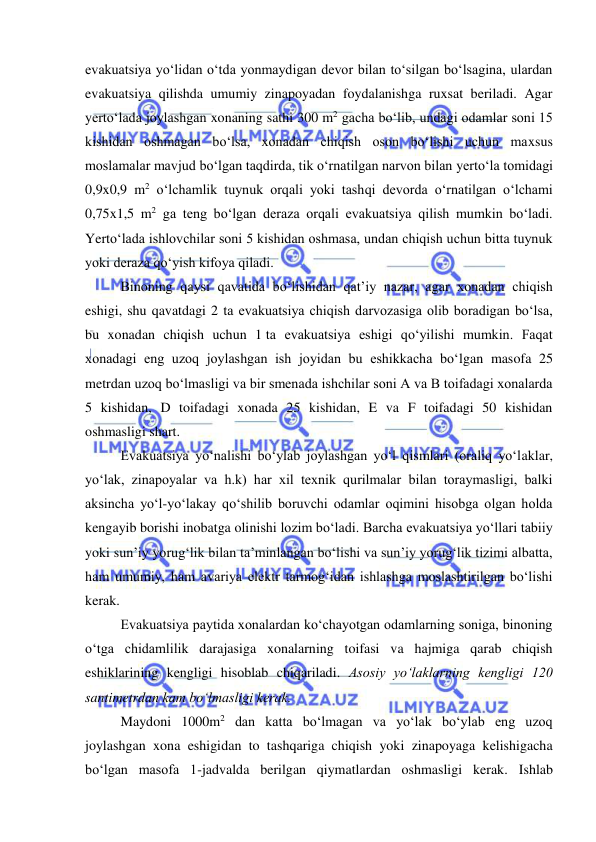  
 
evakuatsiya yo‘lidan o‘tda yonmaydigan devor bilan to‘silgan bo‘lsagina, ulardan 
evakuatsiya qilishda umumiy zinapoyadan foydalanishga ruxsat beriladi. Agar 
yerto‘lada joylashgan xonaning sathi 300 m2 gacha bo‘lib, undagi odamlar soni 15 
kishidan oshmagan bo‘lsa, xonadan chiqish oson bo‘lishi uchun maxsus 
moslamalar mavjud bo‘lgan taqdirda, tik o‘rnatilgan narvon bilan yerto‘la tomidagi 
0,9x0,9 m2 o‘lchamlik tuynuk orqali yoki tashqi devorda o‘rnatilgan o‘lchami 
0,75x1,5 m2 ga teng bo‘lgan deraza orqali evakuatsiya qilish mumkin bo‘ladi. 
Yerto‘lada ishlovchilar soni 5 kishidan oshmasa, undan chiqish uchun bitta tuynuk 
yoki deraza qo‘yish kifoya qiladi.  
Binoning qaysi qavatida bo‘lishidan qat’iy nazar, agar xonadan chiqish 
eshigi, shu qavatdagi 2 ta evakuatsiya chiqish darvozasiga olib boradigan bo‘lsa, 
bu xonadan chiqish uchun 1 ta evakuatsiya eshigi qo‘yilishi mumkin. Faqat 
xonadagi eng uzoq joylashgan ish joyidan bu eshikkacha bo‘lgan masofa 25 
metrdan uzoq bo‘lmasligi va bir smenada ishchilar soni A va B toifadagi xonalarda 
5 kishidan, D toifadagi xonada 25 kishidan, E va F toifadagi 50 kishidan 
oshmasligi shart. 
Evakuatsiya yo‘nalishi bo‘ylab joylashgan yo‘l qismlari (oraliq yo‘laklar, 
yo‘lak, zinapoyalar va h.k) har xil texnik qurilmalar bilan toraymasligi, balki 
aksincha yo‘l-yo‘lakay qo‘shilib boruvchi odamlar oqimini hisobga olgan holda 
kengayib borishi inobatga olinishi lozim bo‘ladi. Barcha evakuatsiya yo‘llari tabiiy 
yoki sun’iy yorug‘lik bilan ta’minlangan bo‘lishi va sun’iy yorug‘lik tizimi albatta, 
ham umumiy, ham avariya elektr tarmog‘idan ishlashga moslashtirilgan bo‘lishi 
kerak. 
Evakuatsiya paytida xonalardan ko‘chayotgan odamlarning soniga, binoning 
o‘tga chidamlilik darajasiga xonalarning toifasi va hajmiga qarab chiqish 
eshiklarining kengligi hisoblab chiqariladi. Asosiy yo‘laklarning kengligi 120 
santimetrdan kam bo‘lmasligi kerak.  
Maydoni 1000m2 dan katta bo‘lmagan va yo‘lak bo‘ylab eng uzoq 
joylashgan xona eshigidan to tashqariga chiqish yoki zinapoyaga kelishigacha 
bo‘lgan masofa 1-jadvalda berilgan qiymatlardan oshmasligi kerak. Ishlab 
