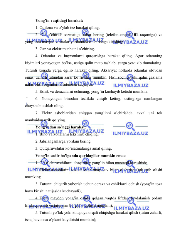  
 
Yong’in vaqtidagi harakat: 
1. Oqilona va o’ylab tez harakat qiling. 
2. O’t o’chirish xizmatiga xabar bering (telefon orqali 101 raqamiga) va 
yong’inni mavjud vositalar yordamida o’chirishga kirishing. 
3. Gaz va elektr manbaini o’chiring. 
4. Odamlar va hayvonlarni qutqarishga harakat qiling. Agar odamning 
kiyimlari yonayotgan bo’lsa, ustiga qalin mato tashlab, yerga yotqizib dumalating. 
Tutunli xonada yerga egilib harakat qiling. Aksariyat hollarda odamlar olovdan 
emas, zaharli tutundan zarar ko’rishlari mumkin. Ho’l sochiq yoki qalin gazlama 
nafas olish organlarini tutundan saqlaydi. 
5. Eshik va derazalarni ochmang, yong’in kuchayib ketishi mumkin. 
6. Yonayotgan binodan tezlikda chiqib keting, ustingizga namlangan 
choyshab tashlab oling. 
7. Elektr asboblaridan chiqqan yong’inni o’chirishda, avval uni tok 
manbaidan uzib qo’ying.  
Yong’indan so’nggi harakat: 
1. Bino va xonalarni tekshirib chiqing. 
2. Jabrlanganlarga yordam bering. 
3. Qutqaruvchilar ko’rsatmalariga amal qiling. 
Yong’in sodir bo’lganda quyidagilar mumkin emas: 
1. O’t o’chiruvchilarni chaqirmay yong’in bilan mustaqil kurashish; 
2. Elektr asboblarini tokdan o’chirmay suv bilan o’chirish (tok urib olishi 
mumkin); 
3. Tutunni chiqarib yuborish uchun deraza va eshiklarni ochish (yong’in toza 
havo kirishi natijasida kuchayadi); 
4. Katta maydon yong’in ostida qolgan vaqtda liftdan foydalanish (odam 
liftda qamalib va tutundan bo’g’ilib qolishi mumkin); 
5. Tutunli yo’lak yoki zinapoya orqali chiqishga harakat qilish (tutun zaharli, 
issiq havo esa o’pkani kuydirishi mumkin); 
