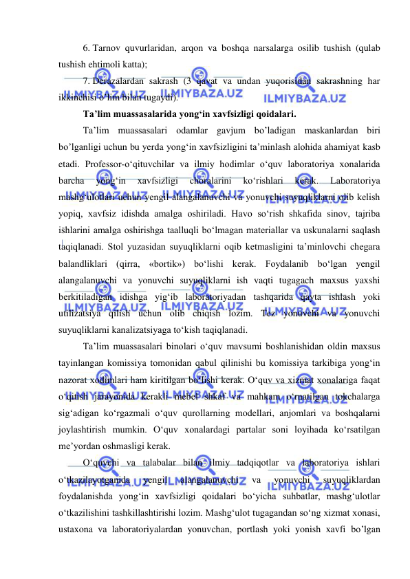  
 
6. Tarnov quvurlaridan, arqon va boshqa narsalarga osilib tushish (qulab 
tushish ehtimoli katta); 
7. Derazalardan sakrash (3 qavat va undan yuqorisidan sakrashning har 
ikkinchisi o’lim bilan tugaydi). 
Ta’lim muassasalarida yong‘in xavfsizligi qoidalari. 
Ta’lim muassasalari odamlar gavjum bo’ladigan maskanlardan biri 
bo’lganligi uchun bu yerda yong‘in xavfsizligini ta’minlash alohida ahamiyat kasb 
etadi. Professor-o‘qituvchilar va ilmiy hodimlar o‘quv laboratoriya xonalarida 
barcha 
yong‘in 
xavfsizligi 
choralarini 
ko‘rishlari 
kerak. 
Laboratoriya 
mashg‘ulotlari uchun yengil alangalanuvchi va yonuvchi suyuqliklarni olib kelish 
yopiq, xavfsiz idishda amalga oshiriladi. Havo so‘rish shkafida sinov, tajriba 
ishlarini amalga oshirishga taalluqli bo‘lmagan materiallar va uskunalarni saqlash 
taqiqlanadi. Stol yuzasidan suyuqliklarni oqib ketmasligini ta’minlovchi chegara 
balandliklari (qirra, «bortik») bo‘lishi kerak. Foydalanib bo‘lgan yengil 
alangalanuvchi va yonuvchi suyuqliklarni ish vaqti tugagach maxsus yaxshi 
berkitiladigan idishga yig‘ib laboratoriyadan tashqarida qayta ishlash yoki 
utilizatsiya qilish uchun olib chiqish lozim. Tez yonuvchi va yonuvchi 
suyuqliklarni kanalizatsiyaga to‘kish taqiqlanadi.  
Ta’lim muassasalari binolari o‘quv mavsumi boshlanishidan oldin maxsus 
tayinlangan komissiya tomonidan qabul qilinishi bu komissiya tarkibiga yong‘in 
nazorat xodimlari ham kiritilgan bo‘lishi kerak. O‘quv va xizmat xonalariga faqat 
o‘qitish jarayonida kerakli mebel shkaf va mahkam o‘rnatilgan tokchalarga 
sig‘adigan ko‘rgazmali o‘quv qurollarning modellari, anjomlari va boshqalarni 
joylashtirish mumkin. O‘quv xonalardagi partalar soni loyihada ko‘rsatilgan 
me’yordan oshmasligi kerak.  
O‘quvchi va talabalar bilan ilmiy tadqiqotlar va laboratoriya ishlari 
o‘tkazilayotganida 
yengil 
alangalanuvchi 
va 
yonuvchi 
suyuqliklardan 
foydalanishda yong‘in xavfsizligi qoidalari bo‘yicha suhbatlar, mashg‘ulotlar 
o‘tkazilishini tashkillashtirishi lozim. Mashg‘ulot tugagandan so‘ng xizmat xonasi, 
ustaxona va laboratoriyalardan yonuvchan, portlash yoki yonish xavfi bo’lgan 
