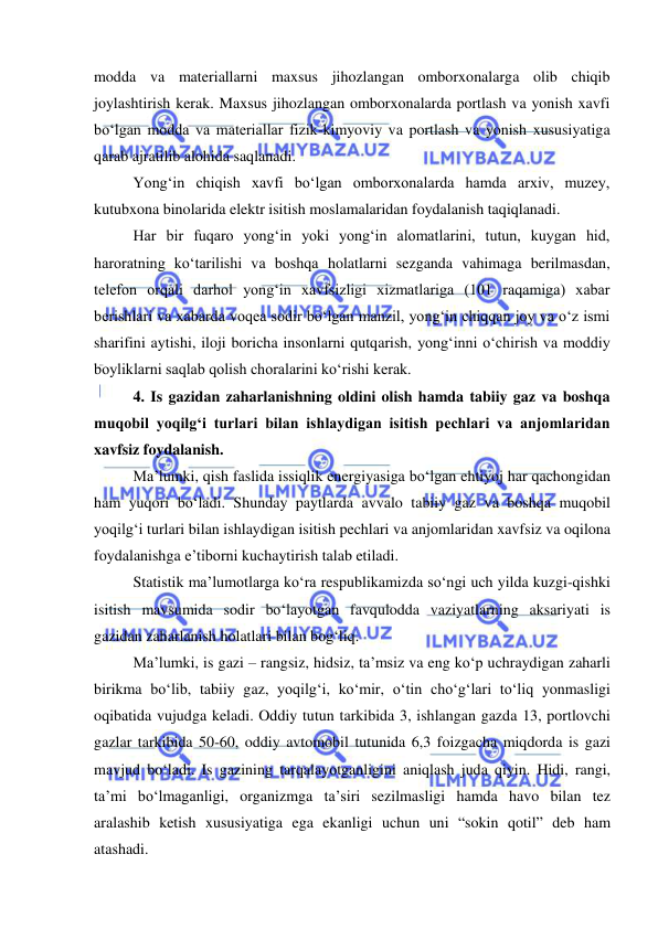  
 
modda va materiallarni maxsus jihozlangan omborxonalarga olib chiqib 
joylashtirish kerak. Maxsus jihozlangan omborxonalarda portlash va yonish xavfi 
bo‘lgan modda va materiallar fizik-kimyoviy va portlash va yonish xususiyatiga 
qarab ajratilib alohida saqlanadi. 
Yong‘in chiqish xavfi bo‘lgan omborxonalarda hamda arxiv, muzey, 
kutubxona binolarida elektr isitish moslamalaridan foydalanish taqiqlanadi. 
Har bir fuqaro yong‘in yoki yong‘in alomatlarini, tutun, kuygan hid, 
haroratning ko‘tarilishi va boshqa holatlarni sezganda vahimaga berilmasdan, 
telefon orqali darhol yong‘in xavfsizligi xizmatlariga (101 raqamiga) xabar 
berishlari va xabarda voqea sodir bo‘lgan manzil, yong‘in chiqqan joy va o‘z ismi 
sharifini aytishi, iloji boricha insonlarni qutqarish, yong‘inni o‘chirish va moddiy 
boyliklarni saqlab qolish choralarini ko‘rishi kerak. 
4. Is gazidan zaharlanishning oldini olish hamda tabiiy gaz va boshqa 
muqobil yoqilg‘i turlari bilan ishlaydigan isitish pechlari va anjomlaridan 
xavfsiz foydalanish. 
Ma’lumki, qish faslida issiqlik energiyasiga bo‘lgan ehtiyoj har qachongidan 
ham yuqori bo‘ladi. Shunday paytlarda avvalo tabiiy gaz va boshqa muqobil 
yoqilg‘i turlari bilan ishlaydigan isitish pechlari va anjomlaridan xavfsiz va oqilona 
foydalanishga e’tiborni kuchaytirish talab etiladi.  
Statistik ma’lumotlarga ko‘ra respublikamizda so‘ngi uch yilda kuzgi-qishki 
isitish mavsumida sodir bo‘layotgan favqulodda vaziyatlarning aksariyati is 
gazidan zaharlanish holatlari bilan bog‘liq.  
Ma’lumki, is gazi – rangsiz, hidsiz, ta’msiz va eng ko‘p uchraydigan zaharli 
birikma bo‘lib, tabiiy gaz, yoqilg‘i, ko‘mir, o‘tin cho‘g‘lari to‘liq yonmasligi 
oqibatida vujudga keladi. Oddiy tutun tarkibida 3, ishlangan gazda 13, portlovchi 
gazlar tarkibida 50-60, oddiy avtomobil tutunida 6,3 foizgacha miqdorda is gazi 
mavjud bo‘ladi. Is gazining tarqalayotganligini aniqlash juda qiyin. Hidi, rangi, 
ta’mi bo‘lmaganligi, organizmga ta’siri sezilmasligi hamda havo bilan tez 
aralashib ketish xususiyatiga ega ekanligi uchun uni “sokin qotil” deb ham 
atashadi.  
